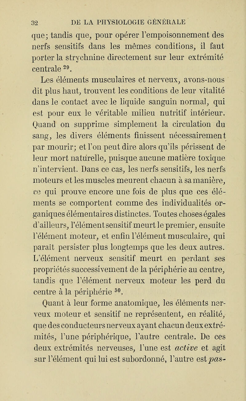 que; tandis que, pour opérer rempoisonnement des nerfs sensitifs dans les mêmes conditions, il faut porter la strychnine directement sur leur extrémité centrale29. Les éléments musculaires et nerveux, avons-nous dit plus haut, trouvent les conditions de leur vitalité dans le contact avec le liquide sanguin normal, qui est pour eux le véritable milieu nutritif intérieur. Quand on supprime simplement la circulation du sang, les divers éléments finissent nécessairement par mourir; et Ton peut dire alors qu'ils périssent de leur mort naturelle, puisque aucune matière toxique n'intervient. Dans ce cas, les nerfs sensitifs, les nerfs moteurs et les muscles meurent chacun à sa manière, ce qui prouve encore une fois de plus que ces élé- ments se comportent comme des individualités or- ganiques élémentaires distinctes. Toutes choses égales d'ailleurs, l'élément sensitif meurt le premier, ensuite l'élément moteur, et enfin l'élément musculaire, qui paraît persister plus longtemps que les deux autres. L'élément nerveux sensitif meurt en perdant ses propriétés successivement de la périphérie au centre, tandis que l'élément nerveux moteur les perd du centre à la périphérie 30. Quant à leur forme anatomique, les éléments ner- veux moteur et sensitif ne représentent, en réalité, que des conducteurs nerveux ayant chacun deux extré- mités, l'une périphérique, l'autre centrale. De ces deux extrémités nerveuses, l'une est active et agit sur l'élément qui lui est subordonné, l'autre est£>#s-