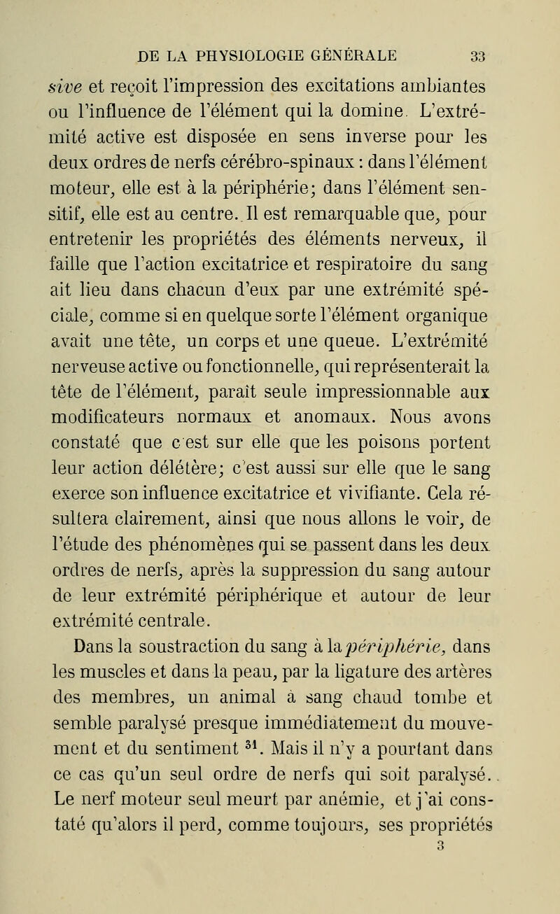 sive et reçoit l'impression des excitations ambiantes ou l'influence de l'élément qui la domine. L'extré- mité active est disposée en sens inverse pour les deux ordres de nerfs cérébro-spinaux : dans l'élément moteur, elle est à la périphérie; dans l'élément sen- sitif, elle est au centre..Il est remarquable que, pour entretenir les propriétés des éléments nerveux, il faille que l'action excitatrice et respiratoire du sang ait lieu dans chacun d'eux par une extrémité spé- ciale, comme si en quelque sorte l'élément organique avait une tête, un corps et une queue. L'extrémité nerveuse active ou fonctionnelle, qui représenterait la tête de l'élément, parait seule impressionnable aux modificateurs normaux et anomaux. Nous avons constaté que c est sur elle que les poisons portent leur action délétère; c'est aussi sur elle que le sang exerce son influence excitatrice et vivifiante. Cela ré- sultera clairement, ainsi que nous allons le voir, de l'étude des phénomènes qui se passent dans les deux ordres de nerfs, après la suppression du sang autour de leur extrémité périphérique et autour de leur extrémité centrale. Dans la soustraction du sang à la périphérie, dans les muscles et dans la peau, par la ligature des artères des membres, un animal à sang chaud tombe et semble paralysé presque immédiatement du mouve- ment et du sentiment31. Mais il n'y a pourtant dans ce cas qu'un seul ordre de nerfs qui soit paralysé. Le nerf moteur seul meurt par anémie, et j'ai cons- taté qu'alors il perd, comme toujours, ses propriétés