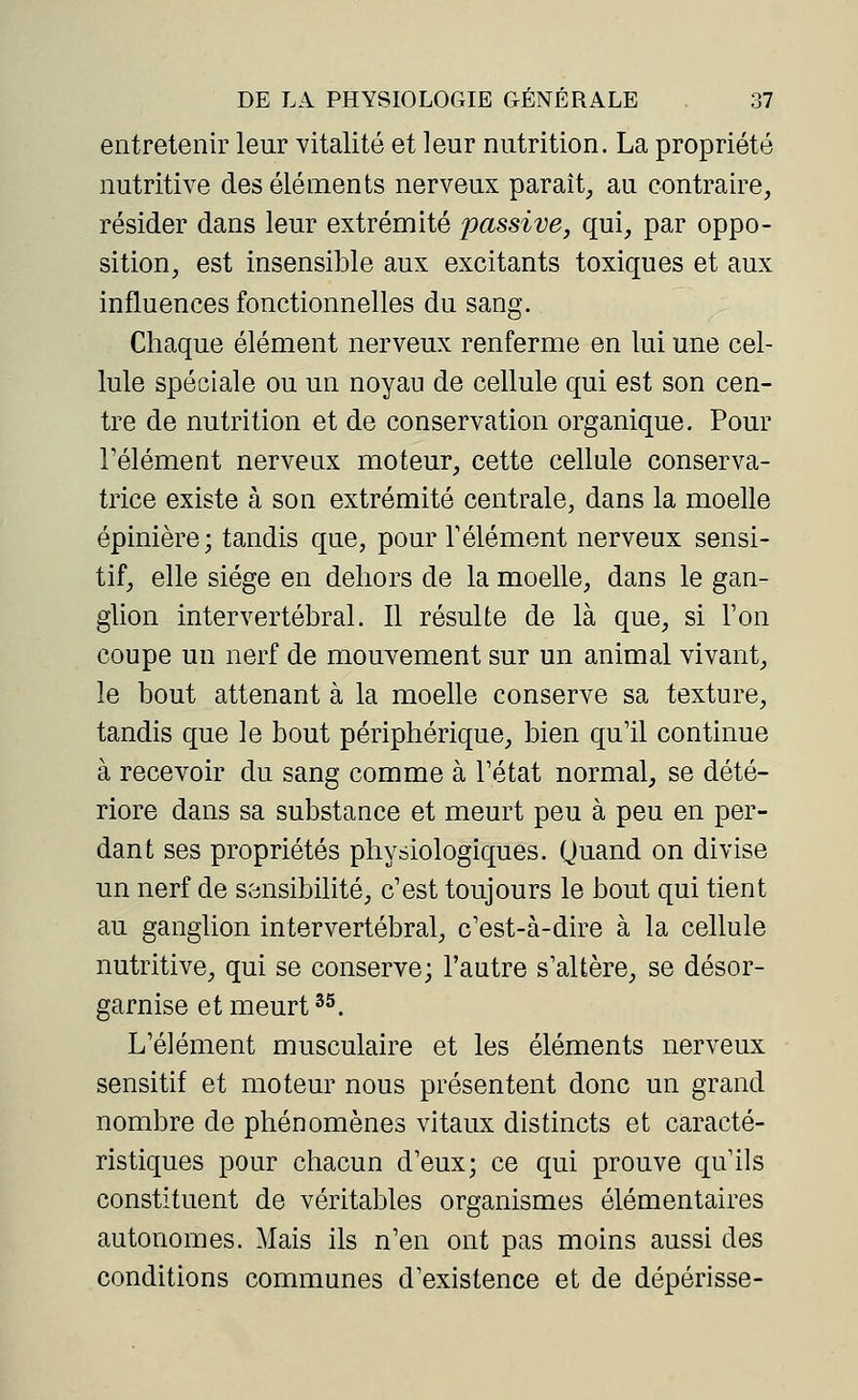 entretenir leur vitalité et leur nutrition. La propriété nutritive des éléments nerveux paraît, au contraire, résider dans leur extrémité passive, qui, par oppo- sition, est insensible aux excitants toxiques et aux influences fonctionnelles du sang. Chaque élément nerveux renferme en lui une cel- lule spéciale ou un noyau de cellule qui est son cen- tre de nutrition et de conservation organique. Pour l'élément nerveux moteur, cette cellule conserva- trice existe à son extrémité centrale, dans la moelle épinière; tandis que, pour l'élément nerveux sensi- tif, elle siège en dehors de la moelle, dans le gan- glion intervertébral. Il résulte de là que, si Ton coupe un nerf de mouvement sur un animal vivant, le bout attenant à la moelle conserve sa texture, tandis que le bout périphérique, bien qu'il continue à recevoir du sang comme à l'état normal, se dété- riore dans sa substance et meurt peu à peu en per- dant ses propriétés physiologiques. Quand on divise un nerf de sensibilité, c'est toujours le bout qui tient au ganglion intervertébral, c'est-à-dire à la cellule nutritive, qui se conserve; l'autre s'altère, se désor- ganise et meurt35. L'élément musculaire et les éléments nerveux sensitif et moteur nous présentent donc un grand nombre de phénomènes vitaux distincts et caracté- ristiques pour chacun d'eux; ce qui prouve qu'ils constituent de véritables organismes élémentaires autonomes. Mais ils n'en ont pas moins aussi des conditions communes d'existence et de dépérisse-