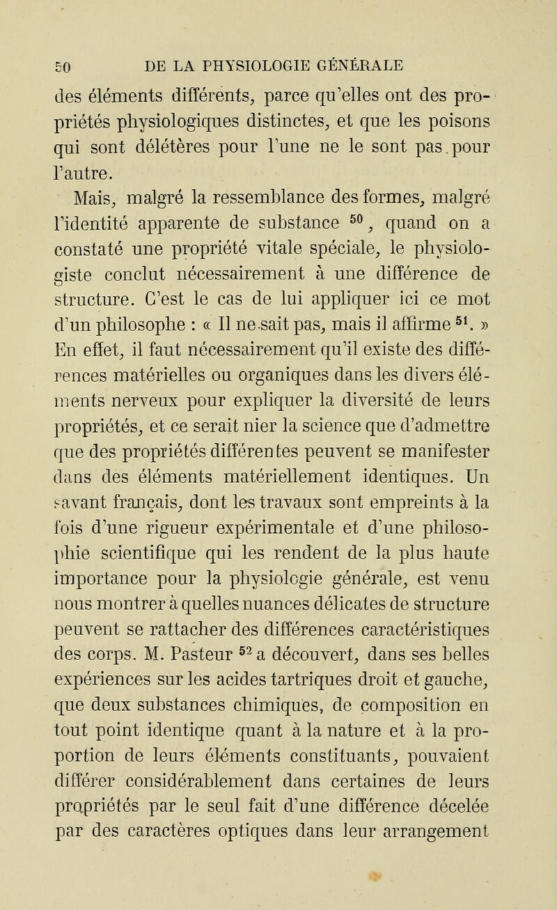 des éléments différents, parce qu'elles ont des pro- priétés physiologiques distinctes, et que les poisons qui sont délétères pour Tune ne le sont pas.pour l'autre. Mais, malgré la ressemblance des formes, malgré l'identité apparente de substance 50, quand on a constaté une propriété vitale spéciale, le physiolo- giste conclut nécessairement à une différence de structure. C'est le cas de lui appliquer ici ce mot d'un philosophe : « Il ne-sait pas, mais il affirme51. » En effet, il faut nécessairement qu'il existe des diffé- rences matérielles ou organiques dans les divers élé- ments nerveux pour expliquer la diversité de leurs propriétés, et ce serait nier la science que d'admettre que des propriétés différentes peuvent se manifester dans des éléments matériellement identiques. Un ? avant français, dont les travaux sont empreints à la fois d'une rigueur expérimentale et d'une philoso- phie scientifique qui les rendent de la plus haute importance pour la physiologie générale, est venu nous montrer à quelles nuances délicates de structure peuvent se rattacher des différences caractéristiques des corps. M. Pasteur 52 a découvert, dans ses belles expériences sur les acides tartriques droit et gauche, que deux substances chimiques, de composition en tout point identique quant à la nature et à la pro- portion de leurs éléments constituants, pouvaient différer considérablement dans certaines de leurs propriétés par le seul fait d'une différence décelée par des caractères optiques dans leur arrangement