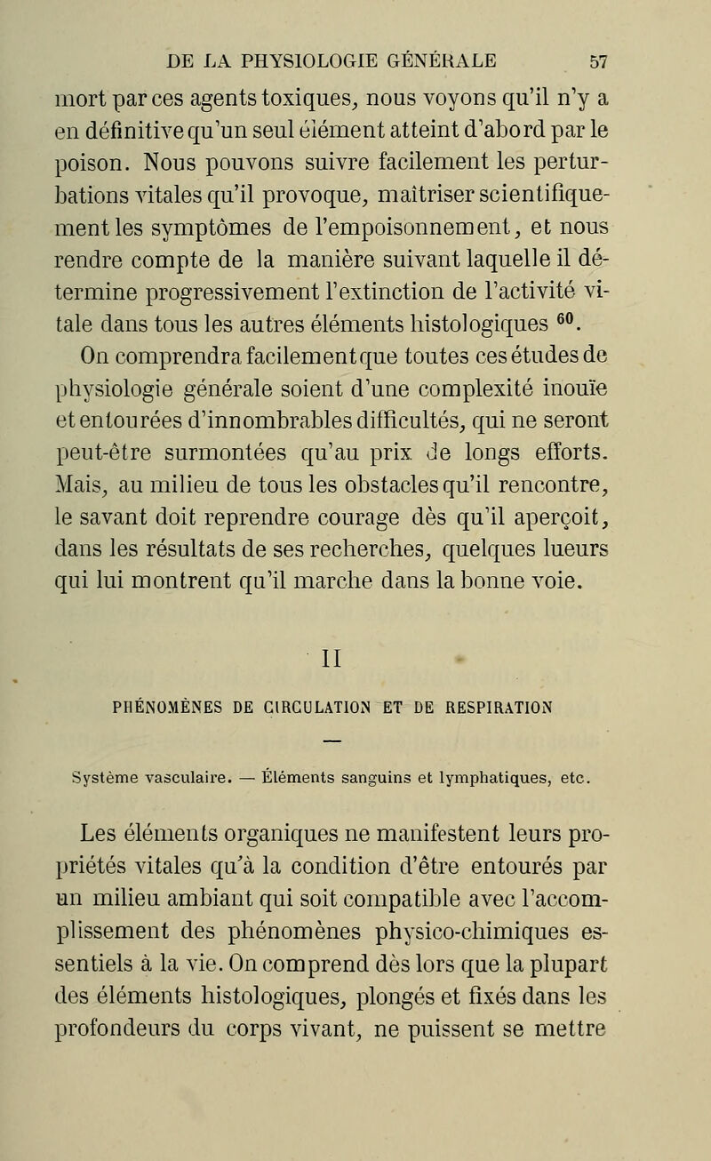 mort par ces agents toxiques, nous voyons qu'il n'y a en définitive qu'un seul élément atteint d'abord par le poison. Nous pouvons suivre facilement les pertur- bations vitales qu'il provoque, maîtriser scientifique- ment les symptômes de l'empoisonnement, et nous rendre compte de la manière suivant laquelle il dé- termine progressivement l'extinction de l'activité vi- tale dans tous les autres éléments bistologiques 60. On comprendra facilement que toutes ces études de physiologie générale soient d'une complexité inouïe et entourées d'innombrables difficultés, qui ne seront peut-être surmontées qu'au prix de longs efforts. Mais, au milieu de tous les obstacles qu'il rencontre, le savant doit reprendre courage dès qu'il aperçoit, dans les résultats de ses recherches, quelques lueurs qui lui montrent qu'il marche dans la bonne voie. II PHÉNOMÈNES DE CIRCULATION ET DE RESPIRATION Système vasculaire. — Éléments sanguins et lymphatiques, etc. Les éléments organiques ne manifestent leurs pro- priétés vitales qu'à la condition d'être entourés par un milieu ambiant qui soit compatible avec l'accom- plissement des phénomènes physico-chimiques es- sentiels à la vie. On comprend dès lors que la plupart des éléments histologiques, plongés et fixés dans les profondeurs du corps vivant, ne puissent se mettre