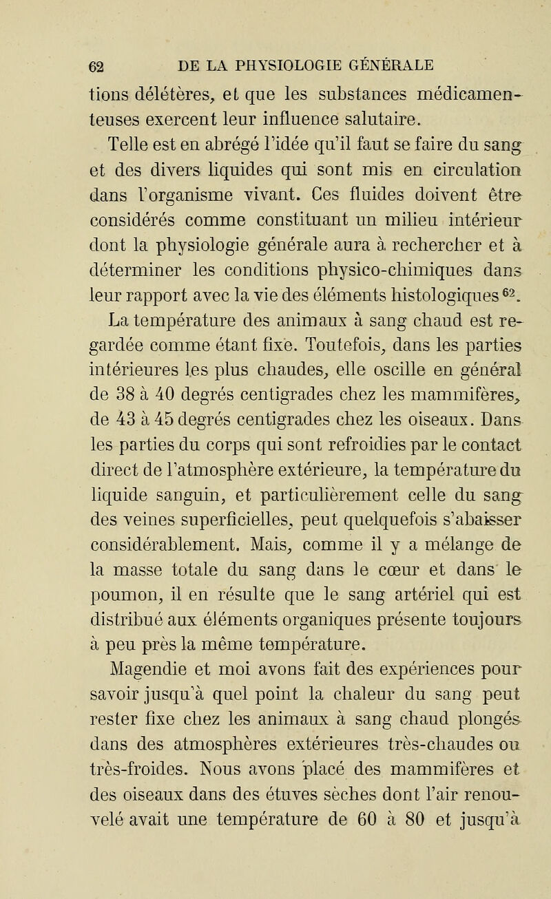 tions délétères, et que les substances médicamen- teuses exercent leur influence salutaire. Telle est en abrégé l'idée qu'il faut se faire du sang et des divers liquides qui sont mis en circulation dans l'organisme vivant. Ces fluides doivent être considérés comme constituant un milieu intérieur dont la physiologie générale aura à. rechercher et à déterminer les conditions physico-chimiques dans leur rapport avec la vie des éléments histologiques 62. La température des animaux à sang chaud est re- gardée comme étant fixe. Toutefois, dans les parties intérieures les plus chaudes, elle oscille en général de 38 à 40 degrés centigrades chez les mammifères, de 43 à 45degrés centigrades chez les oiseaux. Dans les parties du corps qui sont refroidies par le contact direct de l'atmosphère extérieure, la température du liquide sanguin, et particulièrement celle du sang des veines superficielles, peut quelquefois s'abaisser considérablement. Mais, comme il y a mélange de la masse totale du sang dans le cœur et dans le poumon, il en résulte que le sang artériel qui est distribué aux éléments organiques présente toujours à peu près la même température. Magendie et moi avons fait des expériences pour savoir jusqu'à quel point la chaleur du sang peut rester fixe chez les animaux à sang chaud plongés dans des atmosphères extérieures très-chaudes ou très-froides. Nous avons placé des mammifères et des oiseaux dans des étuves sèches dont l'air renou- velé avait une température de 60 à 80 et jusqu'à