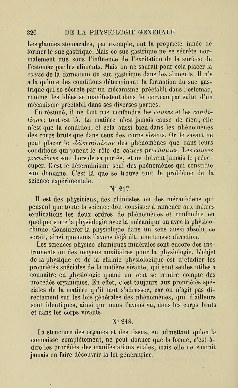 Les glandes stomacales, par exemple, ont la propriété innée de former le suc gastrique. Mais ce suc gastrique ne se sécrète nor- malement que sous l'influence de l'excitation de la surface de l'estomac par les aliments. Mais on ne saurait pour cela placer la cause de la formation du suc gastrique dans les aliments. Il n'y a là qu'une des conditions déterminant la formation du suc gas- trique qui se sécrète par un mécanisme préétabli dans l'estomac, comme les idées se manifestent dans le cerveau par suite d'un mécanisme préétabli dans ses diverses parties. En résumé, il ne faut pas confondre les causes et les condi- tions; tout est là. La matière n'est jamais cause de rien; elle n'est que la condition, et cela aussi bien dans les phénomènes des corps bruts que dans ceux des corps vivants. Or le savant ne peut placer le déterminisme des phénomènes que dans leurs conditions qui jouent le rôle de causes prochaines. Les causes premières sont hors de sa portée, et ne doivent jamais le préoc- cuper. C'est le déterminisme seul des phénomènes qui constitue son domaine. C'est là que se trouve tout le problème de la science expérimentale. N°217. Il est des physiciens, des chimistes ou des mécaniciens qui pensent que toute la science doit consister à ramener aux mêmes explications les deux ordres de phénomènes et confondre en quelque sorte la physiologie avec la mécanique ou avec la physico- chimie. Considérer la physiologie dans un sens aussi absolu, ce serait, ainsi que nous l'avons déjà dit, une fausse direction. Les sciences physico-chimiques minérales sont encore des ins- truments ou des moyens auxiliaires pour la physiologie. L'objet de la physique et de la chimie physiologique est d'étudier les propriétés spéciales de la matière vivante, qui sont seules utiles à connaître en physiologie quand on veut se rendre compte des procédés organiques. En effet, c'est toujours aux propriétés spé- ciales de la matière qu'il faut s'adresser, car on n'agit pas di- rectement sur les lois générales des phénomènes, qui d'ailleurs sont identiques, ainsi que nous l'avons vu, dans les corps bruts et dans les corps vivants. N° 218. La structure des organes et des tissus, en admettant qu'on la connaisse complètement, ne peut donner que la forme, c'est-à- dire les procédés des manifestations vitales, mais elle ne saurait jamais en faire découvrir la loi génératrice.