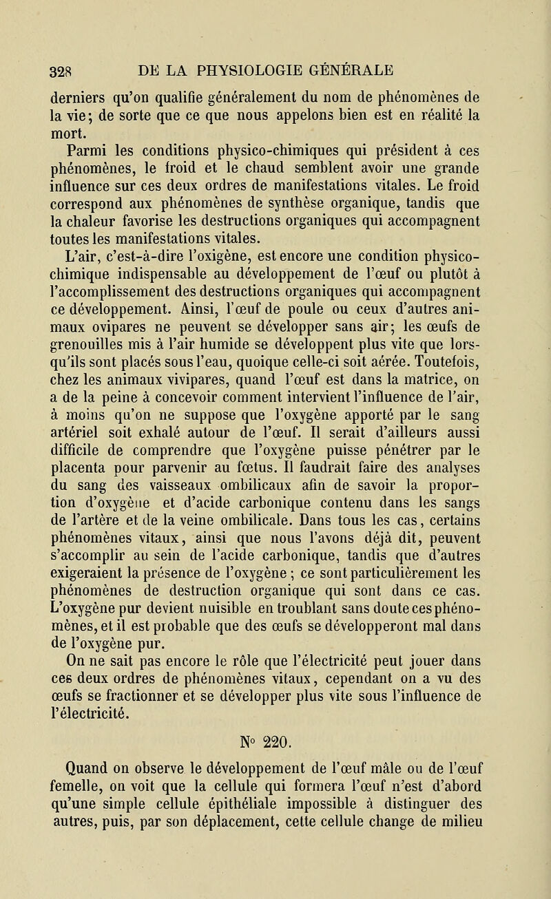 derniers qu'on qualifie généralement du nom de phénomènes de la vie ; de sorte que ce que nous appelons bien est en réalité la mort. Parmi les conditions physico-chimiques qui président à ces phénomènes, le froid et le chaud semblent avoir une grande influence sur ces deux ordres de manifestations vitales. Le froid correspond aux phénomènes de synthèse organique, tandis que la chaleur favorise les destructions organiques qui accompagnent toutes les manifestations vitales. L'air, c'est-à-dire l'oxigène, est encore une condition physico- chimique indispensable au développement de l'œuf ou plutôt à l'accomplissement des destructions organiques qui accompagnent ce développement. Ainsi, l'œuf de poule ou ceux d'autres ani- maux ovipares ne peuvent se développer sans air; les œufs de grenouilles mis à l'air humide se développent plus vite que lors- qu'ils sont placés sous l'eau, quoique celle-ci soit aérée. Toutefois, chez les animaux vivipares, quand l'œuf est dans la matrice, on a de la peine à concevoir comment intervient l'influence de l'air, à moins qu'on ne suppose que l'oxygène apporté par le sang artériel soit exhalé autour de l'œuf. Il serait d'ailleurs aussi difficile de comprendre que l'oxygène puisse pénétrer par le placenta pour parvenir au fœtus. Il faudrait faire des analyses du sang des vaisseaux ombilicaux afin de savoir la propor- tion d'oxygène et d'acide carbonique contenu dans les sangs de l'artère et de la veine ombilicale. Dans tous les cas, certains phénomènes vitaux, ainsi que nous l'avons déjà dit, peuvent s'accomplir au sein de l'acide carbonique, tandis que d'autres exigeraient la présence de l'oxygène ; ce sont particulièrement les phénomènes de destruction organique qui sont dans ce cas. L'oxygène pur devient nuisible en troublant sans doute ces phéno- mènes, et il est probable que des œufs se développeront mal dans de l'oxygène pur. On ne sait pas encore le rôle que l'électricité peut jouer dans ces deux ordres de phénomènes vitaux, cependant on a vu des œufs se fractionner et se développer plus vite sous l'influence de l'électricité. N° 220. Quand on observe le développement de l'œuf mâle ou de l'œuf femelle, on voit que la cellule qui formera l'œuf n'est d'abord qu'une simple cellule épithéliale impossible à distinguer des autres, puis, par son déplacement, cette cellule change de milieu