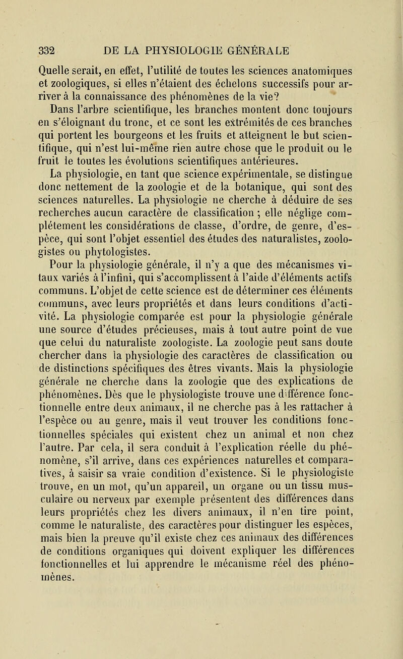 Quelle serait, en effet, l'utilité de toutes les sciences anatomiques et zoologiques, si elles n'étaient des échelons successifs pour ar- river à la connaissance des phénomènes de la vie? Dans l'arbre scientifique, les branches montent donc toujours en s'éloignant du tronc, et ce sont les extrémités de ces branches qui portent les bourgeons et les fruits et atteignent le but scien- tifique, qui n'est lui-même rien autre chose que le produit ou le fruit ie toutes les évolutions scientifiques antérieures. La physiologie, en tant que science expérimentale, se dislingue donc nettement de la zoologie et de la botanique, qui sont des sciences naturelles. La physiologie ne cherche à déduire de ses recherches aucun caractère de classification ; elle néglige com- plètement les considérations de classe, d'ordre, de genre, d'es- pèce, qui sont l'objet essentiel des études des naturalistes, zoolo- gistes ou phytologistes. Pour la physiologie générale, il n'y a que des mécanismes vi- taux variés à l'infini, qui s'accomplissent à l'aide d'éléments actifs communs. L'objet de cette science est de déterminer ces éléments communs, avec leurs propriétés et dans leurs conditions d'acti- vité. La physiologie comparée est pour la physiologie générale une source d'études précieuses, mais à tout autre point de vue que celui du naturaliste zoologiste. La zoologie peut sans doute chercher dans la physiologie des caractères de classification ou de distinctions spécifiques des êtres vivants. Mais la physiologie générale ne cherche dans la zoologie que des explications de phénomènes. Dès que le physiologiste trouve une différence fonc- tionnelle entre deux animaux, il ne cherche pas à les rattacher à l'espèce ou au genre, mais il veut trouver les conditions fonc- tionnelles spéciales qui existent chez un animal et non chez l'autre. Par cela, il sera conduit à l'explication réelle du phé- nomène, s'il arrive, dans ces expériences naturelles et compara- tives, à saisir sa vraie condition d'existence. Si le physiologiste trouve, en un mot, qu'un appareil, un organe ou un tissu mus- culaire ou nerveux par exemple présentent des différences dans leurs propriétés chez les divers animaux, il n'en tire point, comme le naturaliste, des caractères pour distinguer les espèces, mais bien la preuve qu'il existe chez ces animaux des différences de conditions organiques qui doivent expliquer les différences fonctionnelles et lui apprendre le mécanisme réel des phéno- mènes.