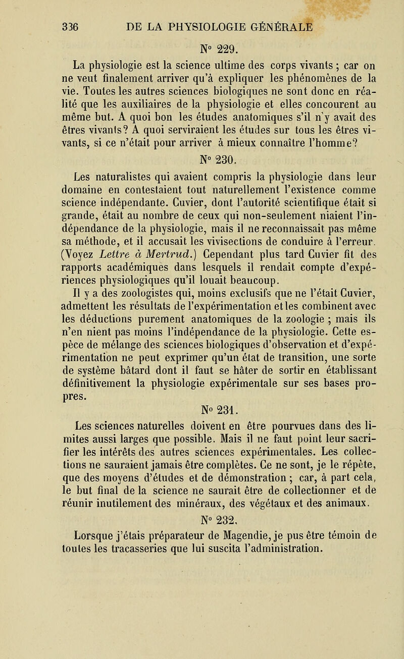 N° 229. La physiologie est la science ultime des corps vivants ; car on ne veut finalement arriver qu'à expliquer les phénomènes de la vie. Toutes les autres sciences biologiques ne sont donc en réa- lité que les auxiliaires de la physiologie et elles concourent au même but. A quoi bon les études anatomiques s'il n y avait des êtres vivants? A quoi serviraient les études sur tous les êtres vi- vants, si ce n'était pour arriver à mieux connaître l'homme? N° 230. Les naturalistes qui avaient compris la physiologie dans leur domaine en contestaient tout naturellement l'existence comme science indépendante. Cuvier, dont l'autorité scientifique était si grande, était au nombre de ceux qui non-seulement niaient l'in- dépendance de la physiologie, mais il ne reconnaissait pas même sa méthode, et il accusait les vivisections de conduire à l'erreur. (Voyez Lettre à Mertrud.) Cependant plus tard Cuvier fit des rapports académiques dans lesquels il rendait compte d'expé- riences physiologiques qu'il louait beaucoup. Il y a des zoologistes qui, moins exclusifs que ne l'était Cuvier, admettent les résultats de l'expérimentation et les combinent avec les déductions purement anatomiques de la zoologie ; mais ils n'en nient pas moins l'indépendance de la physiologie. Cette es- pèce de mélange des sciences biologiques d'observation et d'expé- rimentation ne peut exprimer qu'un état de transition, une sorte de système bâtard dont il faut se hâter de sortir en établissant définitivement la physiologie expérimentale sur ses bases pro- pres. N° 231. Les sciences naturelles doivent en être pourvues dans des li- mites aussi larges que possible. Mais il ne faut point leur sacri- fier les intérêts des autres sciences expérimentales. Les collec- tions ne sauraient jamais être complètes. Ce ne sont, je le répète, que des moyens d'études et de démonstration ; car, à part cela, le but final de la science ne saurait être de collectionner et de réunir inutilement des minéraux, des végétaux et des animaux. N° 232, Lorsque j'étais préparateur de Magendie, je pus être témoin de toutes les tracasseries que lui suscita l'administration.