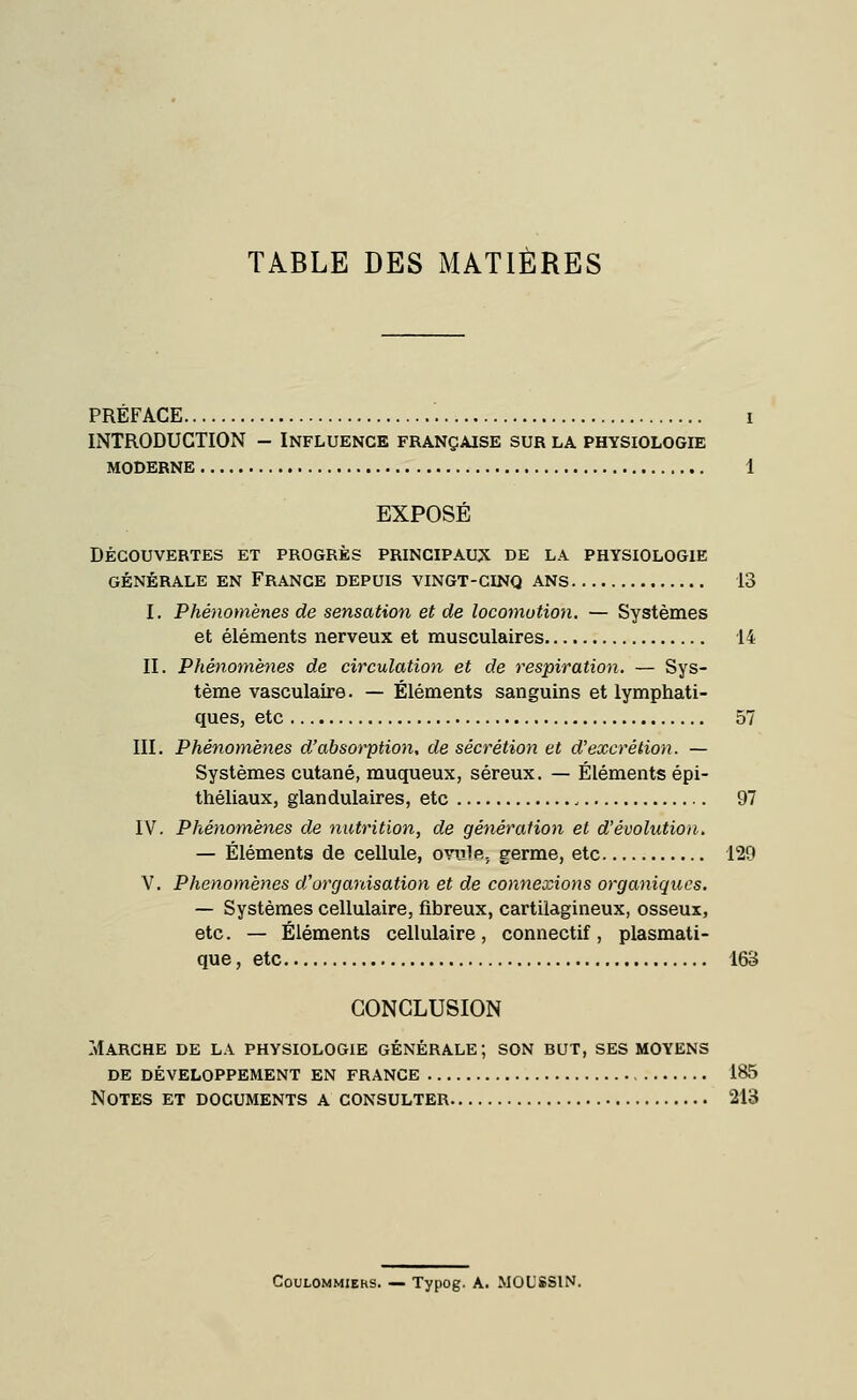 TABLE DES MATIÈRES PREFACE i INTRODUCTION - Influence française sur la physiologie MODERNE 1 EXPOSÉ DÉCOUVERTES ET PROGRÈS PRINCIPAUX DE LA PHYSIOLOGIE GÉNÉRALE EN FRANCE DEPUIS VINGT-CINQ ANS 13 I. Phénomènes de sensation et de locomotion. — Systèmes et éléments nerveux et musculaires 14 II. Phénomènes de circulation et de respiration. — Sys- tème vasculaire. — Éléments sanguins et lymphati- ques, etc 57 III. Phénomènes d'absorption, de sécrétion et d'excrétion. — Systèmes cutané, muqueux, séreux. — Éléments épi- théliaux, glandulaires, etc , 97 IV. Phénomènes de nutrition, de génération et d'évolution. — Éléments de cellule, ovule, germe, etc 129 V. Phénomènes d'organisation et de connexions organiques. — Systèmes cellulaire, fibreux, cartilagineux, osseux, etc. — Éléments cellulaire, connectif, plasmati- que, etc 163 CONCLUSION Marche de la physiologie générale; son but, ses moyens de développement en france 185 Notes et documents a consulter 213 Coulommiehs. — Typog. A. MOLSSIN.