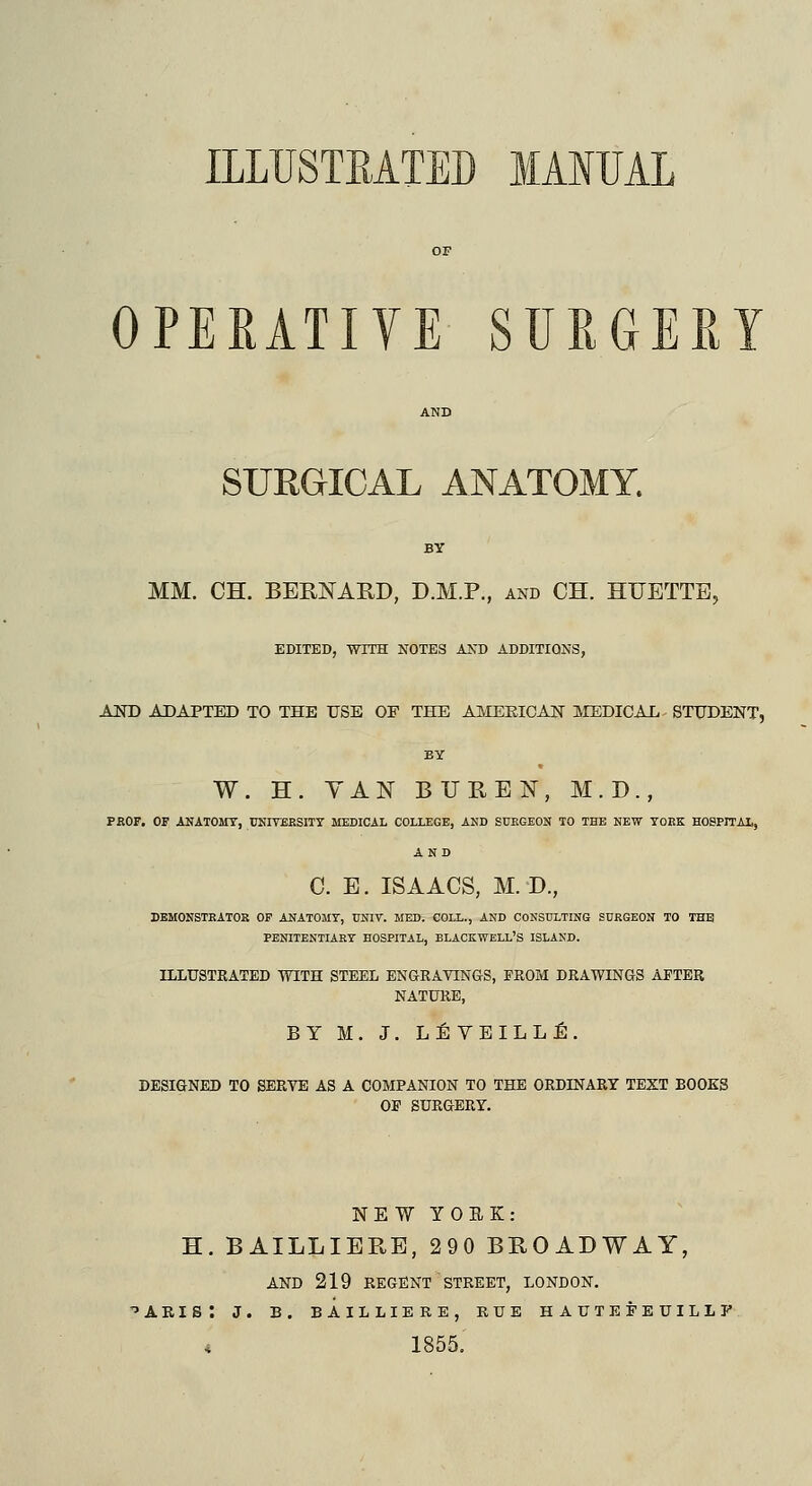 ILLUSTBATED MANUAL OPERATIVE SURGERY SURGICAL ANATOMY. BY MM. CH. BERNARD, D.M.P., and CH. HTTETTE, EDITED, WITH NOTES AND ADDITIONS, AND ADAPTED TO THE USE OF THE AMERICAN MEDICAL STUDENT, BY W. H. VAN BUKEN, M.D., PROF. OF ANATOMY, UNIVERSITY MEDICAL COLLEGE, AND SURGEON TO THE NEW YORK HOSPITAL, AND C. E. ISAACS, M. D., DEMONSTRATOR OF ANATOMY, UNIT. MED. COLL., AND CONSULTING SURGEON TO THE PENITENTIARY HOSPITAL, BLACKWELL'S ISLAND. ILLUSTRATED WITH STEEL ENGRAVINGS, FROM DRAWINGS AFTER NATURE, BY M. J. LE VEILL E. DESIGNED TO SERVE AS A COMPANION TO THE ORDINARY TEXT BOOKS OF SURGERY. NEW YORK: H. BAILLIERE, 290 BROADWAY, AND 219 REGENT STREET, LONDON. ABIS. J. B. BAILLIERE, RUE HAUTEFEUILLJ t 1855.