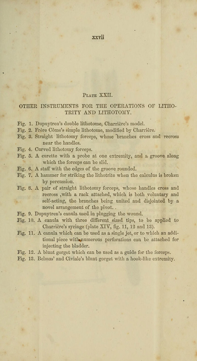 xxvu Plate XXII. OTHER INSTRUMENTS FOR THE OPERATIONS OF LITHO- TRITY AND LITHOTOMY. Fig. 1. Dupuytren's double lithotome, Qharriere's model. Fig. 2. Frere Conie's simple lithotome, modified by Charriere. Fig. 3. Straight lithotomy forceps, whose 'branches cross and recross near the handles. Fig. 4. Curved lithotomy forceps. Fig. 5. A curette with a probe at one extremity, and a groove along which the forceps can be slid. Fig. 6. A staff with the edges of the groove rounded. Fig. 7. A hammer for striking the lithotrite when the calculus is broken by percussion. Fig. 8. A pair of straight lithotomy forceps, whose handles cross and recross ,with a rack attached, which is both voluntary and self-acting, the branches being united and disjointed by a novel arrangement of the pivot. . Fig. 9. Dupuytren's canula used in plugging the wound. Fig. 10. A canula with three different sized tips, to be applied to Charriere's syringe (plate XIY, fig. 11, 12 and 13). Fig. 11. A canula which can be used as a single jet, or to which an addi- tional piece with<numerous perforations can be attached for injecting the bladder. Fig. 12. A blunt gorget which can be used as a guide for the forceps. Fig. 13. Belmas' and Oiviale's blunt gorget with a hook-like extremity.