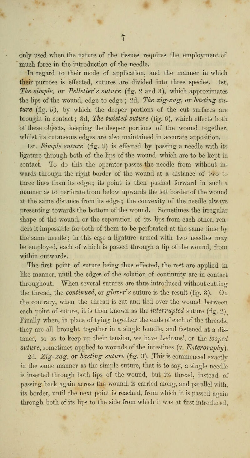 only used when the nature of the tissues requires the employment of much force in the introduction of the needle. In regard to their mode of application, and the manner in which their purpose is effected, sutures are divided into three species. 1st, The simple, or Pelletier's suture (fig. 2 and 3), which approximates the lips of the wound, edge to edge ; 2d, The zig-zag, or basting su- ture (fig. 5), by which the deeper portions of the cut surfaces are brought in contact; 3d, The twisted suture (fig. 6), which effects both of these objects, keeping the deeper portions of the wound together, whilst its cutaneous edges are also maintained in accurate apposition. 1st. Simple suture (fig. 3) is effected by passing a needle with its ligature through both of the lips of the wound which are to be kept in contact. To do this the operator passes the needle from without in- wards through the right border of the wound at a distance of two to three lines from its edge; its point is then pushed forward in such a manner as to perforate from below upwards the left border of the wound at the same distance from its edge; the convexity of the needle always presenting towards the bottom of the wound. Sometimes the irregular shape of the wound, or the separation of its lips from each other, ren- ders it impossible for both of them to be perforated at the same time by the same needle; in this case a ligature armed with two needles may be employed, each of which is passed through a lip of the wound, from within outwards. The first point of suture being thus effected, the rest are applied in like manner, until the edges of the solution of continuity are in contact throughout. When several sutures are thus introduced without cutting the thread, the continued, or glover's suture is the result (fig. 3). On the contrary, when the thread is cut and tied over the wound between each point of suture, it is then known as the interrupted suture (fig. 2)t Finally when, in place of tying together the ends of each of the threads, they are all brought together in a single bundle, and fastened at a dis- tance, so as to keep up their tension, we have Ledrans', or the looped suture, sometimes applied to wounds of the intestines (v. Enteroraplxy). 2d. Zig-zag, or basting suture (fig. 3). .This is commenced exactlv in the same manner as the simple suture, that is to say, a single needle is inserted through both lips of the wound, but its thread, instead of passing back again across the wound, is carried along, and parallel with, its border, until the next point is reached, from which it is passed again through both of its lips to the side from which it was at first introduced,