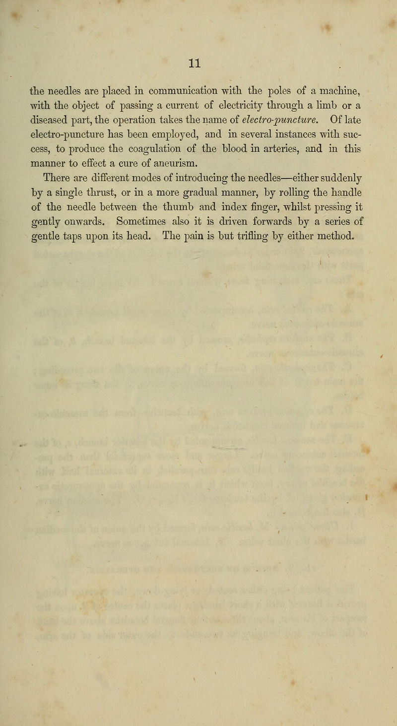 the needles are placed in communication with the poles of a machine, with the object of passing a current of electricity through a limb or a diseased part, the operation takes the name of electro-puncture. Of late electro-puncture has been employed, and in several instances with suc- cess, to produce the coagulation of the blood in arteries, and hi this manner to effect a cure of aneurism. There are different modes of introducing the needles—either suddenly by a single thrust, or in a more gradual manner, by rolling the handle of the needle between the thumb and index finger, whilst pressing it gently onwards. Sometimes also it is driven forwards by a series of gentle taps upon its head. The pain is but trifling by either method.