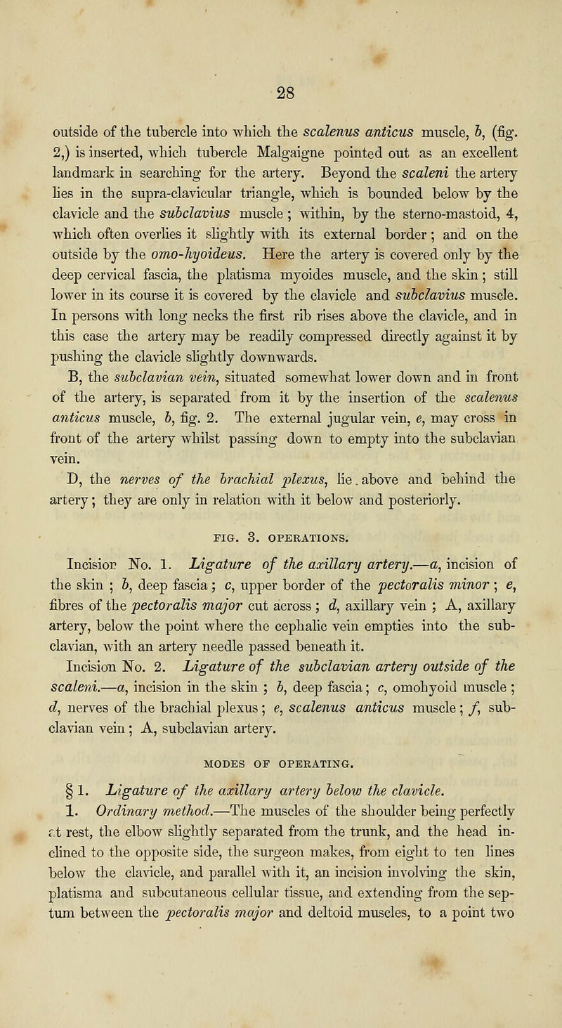 outside of the tubercle into which the scalenus anticus muscle, b, (fig*. 2,) is inserted, which tubercle Malgaigne pointed out as an excellent landmark in searching for the artery. Beyond the scaleni the artery lies in the supra-clavicular triangle, which is bounded below by the clavicle and the subclavius muscle ; within, by the sterno-mastoid, 4, which often overlies it slightly with its external border ; and on the outside by the omo-hyoideus. Here the artery is covered only by the deep cervical fascia, the platisma myoides muscle, and the skin; still lower in its course it is covered by the clavicle and subclavius muscle. In persons with long necks the first rib rises above the clavicle, and in this case the artery may be readily compressed directly against it by 2)ushing the clavicle slightly downwards. B, the subclavian vein, situated somewhat lower down and in front of the artery, is separated from it by the insertion of the scalenus anticus muscle, b, fig. 2. The external jugular vein, e, may cross in front of the artery whilst passing down to empty into the subclavian vein. D, the nerves of the brachial plexus, lie. above and behind the artery; they are only in relation with it below and posteriorly. FIG. 3. OPERATIONS. Incision No. 1. Ligature of the axillary artery.—a, incision of the skin ; b, deep fascia; c, upper border of the pectoralis minor ; e, fibres of the pectoralis major cut across ; d, axillary vein ; A, axillary artery, below the point where the cephalic vein empties into the sub- clavian, with an artery needle passed beneath it. Incision No. 2. Ligature of the subclavian artery outside of the scaleni.—a, incision in the skin ; b, deep fascia; c, omohyoid muscle ; d, nerves of the brachial plexus; e, scalenus anticus muscle; /, sub- clavian vein ; A, subclavian artery. MODES OF OPERATING. § 1. Ligature of the axillary artery below the clavicle. 1. Ordinary method.—The muscles of the shoulder being perfectly r.t rest, the elbow slightly separated from the trunk, and the head in- clined to the opposite side, the surgeon makes, from eight to ten lines below the clavicle, and parallel with it, an incision involving the skin, platisma and subcutaneous cellular tissue, and extending from the sep- tum between the pectoralis major and deltoid muscles, to a point two