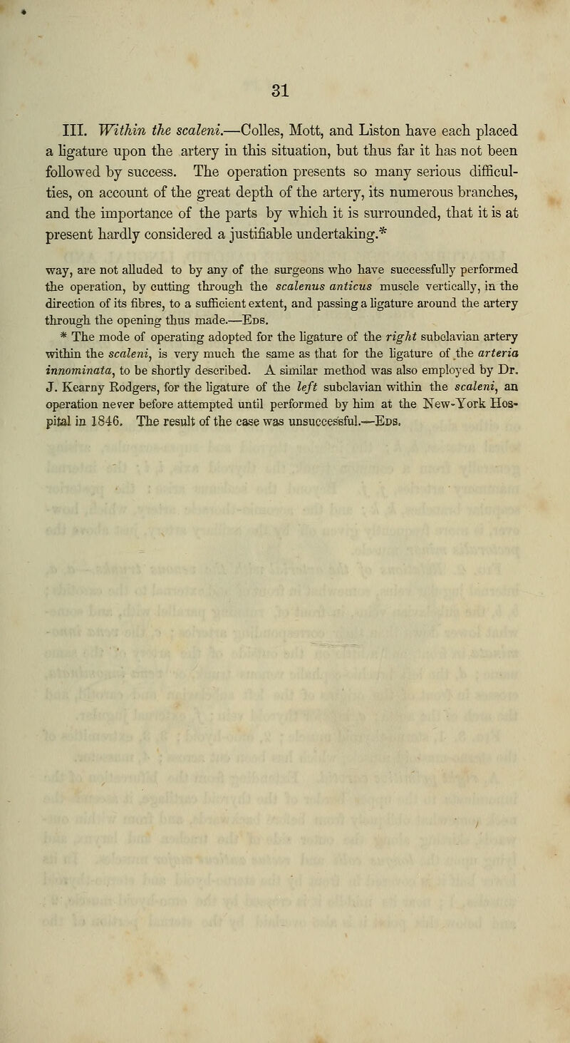 III. Within the scaleni.—Colles, Mott, and Liston have each placed a ligature upon the artery in this situation, but thus far it has not been followed by success. The operation presents so many serious difficul- ties, on account of the great depth of the artery, its numerous branches, and the importance of the parts by which it is surrounded, that it is at present hardly considered a justifiable undertaking.* way, are not alluded to by any of the surgeons who have successfully performed the operation, by cutting through the scalenus anticus muscle vertically, in the direction of its fibres, to a sufficient extent, and passing a ligature around the artery through the opening thus made.—Ens. * The mode of operating adopted for the ligature of the right subclavian artery within the scaleni, is very much the same as that for the ligature of the arteria innominata, to be shortly described. A similar method was also employed by Dr. J. Kearny Rodgers, for the ligature of the left subclavian within the scaleni, an operation never before attempted until performed by him at the New-York Hos* pital in 1846. The result of the case was unsuccessful.—Eds,