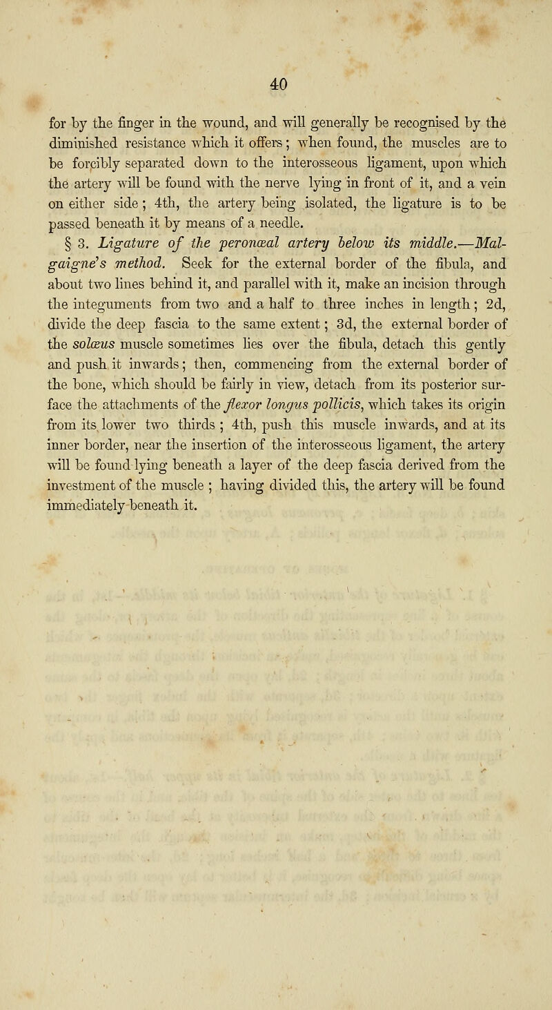 for by the finger in the wound, and will generally be recognised by the diminished resistance which it offers; when found, the muscles are to be forcibly separated down to the interosseous ligament, upon which the artery will be found with the nerve lying in front of it, and a vein on either side; 4th, the artery being isolated, the ligature is to be passed beneath it by means of a needle. § 3. Ligature of the peroneal artery below its middle.—Mal- gaigne's method. Seek for the external border of the fibula, and about two lines behind it, and parallel with it, make an incision through the integuments from two and a half to three inches in length; 2d, divide the deep fascia to the same extent; 3d, the external border of the sol&us muscle sometimes lies over the fibula, detach this gently and push it inwards; then, commencing from the external border of the bone, which should be fairly in view, detach from its posterior sur- face the attachments of the flexor longus pollicis, which takes its origin from its, lower two thirds ; 4th, push this muscle inwards, and at its inner border, near the insertion of the interosseous ligament, the artery will be found-lying beneath a layer of the deep fascia derived from the investment of the muscle ; having divided this, the artery will be found immediately beneath it.