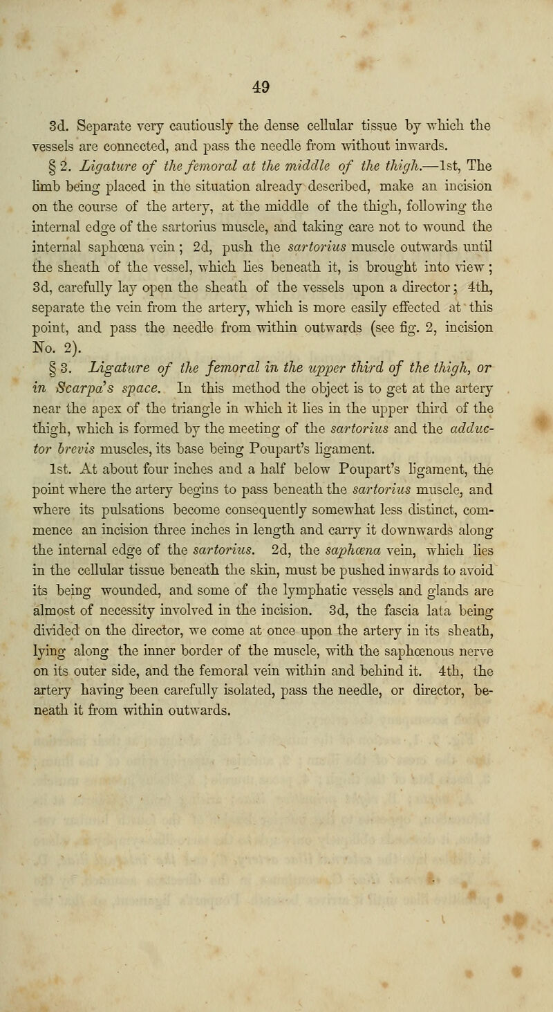 3d. Separate very cautiously the dense cellular tissue by which the vessels are connected, and pass the needle from without inwards. § 2. Ligature of the femoral at the middle of the thigh.—1st, The limb being placed in the situation already described, make an incision on the course of the artery, at the middle of the thigh, following the internal edge of the sartorius muscle, and taking care not to wound the internal saphceua vein ; 2d, push the sartorius muscle outwards until the sheath of the vessel, which hes beneath it, is brought into view; 3d, carefully lay open the sheath of the vessels upon a director; 4th, separate the vein from the artery, which is more easily effected at this point, and pass the needle from within outwards (see fig. 2, incision No. 2). § 3. Ligature of the femoral in the upper third of the thigh, or in Scarpa s space. In this method the object is to get at the artery near the apex of the triangle in which it lies in the upper third of the thigh, which is formed by the meeting of the sartorius and the adduc- tor brevis muscles, its base being Poupart's ligament. 1st. At about four inches and a half below Poupart's ligament, the point where the artery begins to pass beneath the sartorius muscle, and where its pulsations become consequently somewhat less distinct, com- mence an incision three inches in length and carry it downwards along the internal edge of the sartorius. 2d, the saphama vein, which lies in the cellular tissue beneath the skin, must be pushed inwards to avoid its being wounded, and some of the lymphatic vessels and glands are almost of necessity involved in the incision. 3d, the fascia lata being divided on the director, we come at once upon the artery in its sheath, lying along the inner border of tbe muscle, with the saphcenous nerve on its outer side, and the femoral vein within and behind it. 4th, the artery having been carefully isolated, pass the needle, or director, be- neath it from within outwards.