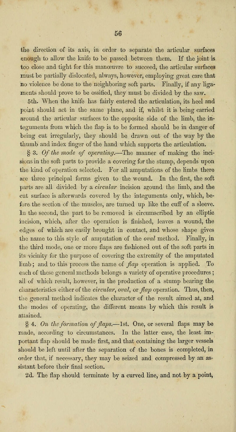 the direction of its axis, in order to separate the articular surfaces enough to allow the knife to be passed between them. If the joint is too close and tight for this manoeuvre to succeed, the articular surfaces must be partially dislocated, always, however, employing great care that no violence be done to the neighboring soft parts. Finally, if any liga- ments should prove to be ossified, they must be divided by the saw. 5th. When the knife has fairly entered the articulation, its heel and point should act in the same plane, and if, whilst it is being carried around the articular surfaces to the opposite side of the limb, the in- teguments from which the flap is to be formed should be in danger of being cut irregularly, they should be drawn out of the way by the thumb and index finger of the hand which supports the articulation. § 3. Of the mode of operating.—The manner of making the inci- sions in the soft parts to provide a covering for the stump, depends upon the kind of operation selected. For all amputations of the limbs there are three principal forms given to the wound. In the first, the soft parts are all divided by a circular incision around the limb, and the cut surface is afterwards covered by the integuments only, which, be- fore, the section of the muscles, are turned up like the cuff of a sleeve. In the second, the part to be removed is circumscribed by an elliptic incision, which, after the operation is finished, leaves a wound, the edges of which are easily brought in contact, and whose shape gives the name to this style of amputation of the oval method. Finally, in the third mode, one or more flaps are fashioned out of the soft parts in its vicinity for the purpose of covering the extremity of the amputated limb; and to this process the name of flap operation is applied. To each of these general methods belongs a variety of operative procedures; all of which result, however, in the production of a stump bearing the characteristics either of the circular, oval, or flap operation. Thus, then, the general method indicates the character of the result aimed at, and the modes of operating, the different means by which this result is attained. § 4. On the formation of flaps.—1st. One, or several flaps may be made, according to circumstances. In the latter case, the least im- portant flap should be made first, and that containing the larger vessels should be left until after the separation of the bones is completed, in order that, if necessary, they may be seized and compressed by an as- sistant before their final section. 2d. The flap should terminate by a curved line, and not by a point,