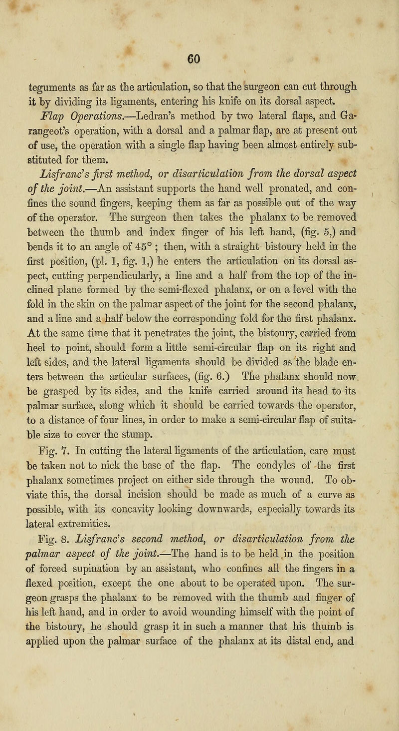 teguments as far as the articulation, so that the surgeon can cut through it by dividing its ligaments, entering his knife on its dorsal aspect. Flap Operations.—Ledran's method by two lateral flaps, and Ga- rangeot's operation, with a dorsal and a palmar flap, are at present out of use, the operation with a single flap having been almost entirely sub- stituted for them. Lisfranc's first method, or disarticulation from the dorsal aspect of the joint.—An assistant supports the hand well pronated, and con- fines the sound fingers, keeping them as far as possible out of the way of the operator. The surgeon then takes the phalanx to be removed between the thumb and index finger of his left hand, (fig. 5,) and bends it to an angle of 45° ; then, with a straight bistoury held in the first position, (pi. 1, fig. 1,) he enters the articulation on its dorsal as- pect, cutting perpendicularly, a line and a half from the top of the in- clined plane formed by the semi-flexed phalanx, or on a level with the fold in the skin on the palmar aspect of the joint for the second phalanx, and a fine and a half below the corresponding fold for the first phalanx. At the same time that it penetrates the joint, the bistoury, carried from heel to point, should form a little semi-circular flap on its right and left sides, and the lateral ligaments should be divided as the blade en- ters between the articular surfaces, (fig. 6.) The phalanx should now be grasped by its sides, and the knife carried around its head to its palmar surface, along which it should be carried towards the operator, to a distance of four lines, in order to make a semi-circular flap of suita- ble size to cover the stump. Fig. V. In cutting the lateral ligaments of the articulation, care must be taken not to nick the base of the flap. The condyles of the first phalanx sometimes project on either side through the wound. To ob- viate this, the dorsal incision should be made as much of a curve as possible, with its concavity looking downwards, especially towards its lateral extremities. Fig. 8. Lisfranc's second method, or disarticulation from the palmar aspect of the joint.—The hand is to be held „in the position of forced supination by an assistant, who confines all the fingers in a flexed position, except the one about to be operated upon. The sur- geon grasps the phalanx to be removed with the thumb and finger of his left hand, and in order to avoid wounding himself with the point of the bistoury, he should grasp it in such a manner that his thumb is applied upon the palmar surface of the phalanx at its distal end, and