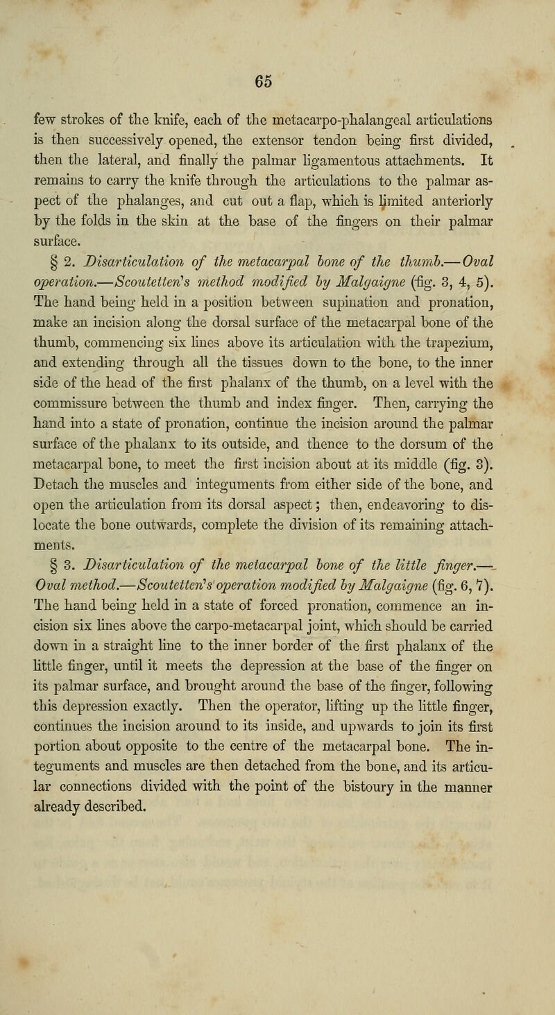 65 few strokes of the knife, each of the metacarpophalangeal articulations is then successively opened, the extensor tendon being first divided, then the lateral, and finally the palmar ligamentous attachments. It remains to carry the knife through the articulations to the palmar as- pect of the phalanges, and cut out a flap, which is limited anteriorly by the folds in the skin at the base of the fingers on their palmar surface. § 2. Disarticulation of the metacarpal bone of the thumb.— Oval operation.—Scoutetten's ??iethod modified by Malgaigne (fig. 3, 4, 5). The hand being held in a position between supination and pronation, make an incision along the dorsal surface of the metacarpal bone of the thumb, commencing six lines above its articulation with the trapezium, and extending through all the tissues down to the bone, to the inner side of the head of the first phalanx of the thumb, on a level with the commissure between the thumb and index finger. Then, carrying the hand into a state of pronation, continue the incision around the palmar surface of the phalanx to its outside, and thence to the dorsum of the metacarpal bone, to meet the first incision about at its middle (fig. 3). Detach the muscles and integuments from either side of the bone, and open the articulation from its dorsal aspect; then, endeavoring to dis- locate the bone outwards, complete the division of its remaining attach- ments. § 3. Disarticulation of the metacarpal bone of the little finger.—_ Oval method.—Scoutetten's operation modified by Malgaigne (fig. 6, 7). The hand being held in a state of forced pronation, commence an in- cision six lines above the carpo-metacarpal joint, which should be carried down in a straight line to the inner border of the first phalanx of the little finger, until it meets the depression at the base of the finger on its palmar surface, and brought around the base of the finger, following this depression exactly. Then the operator, lifting up the little finger, continues the incision around to its inside, and upwards to join its first portion about opposite to the centre of the metacarpal bone. The in- teguments and muscles are then detached from the bone, and its articu- lar connections divided with the point of the bistoury in the manner already described.