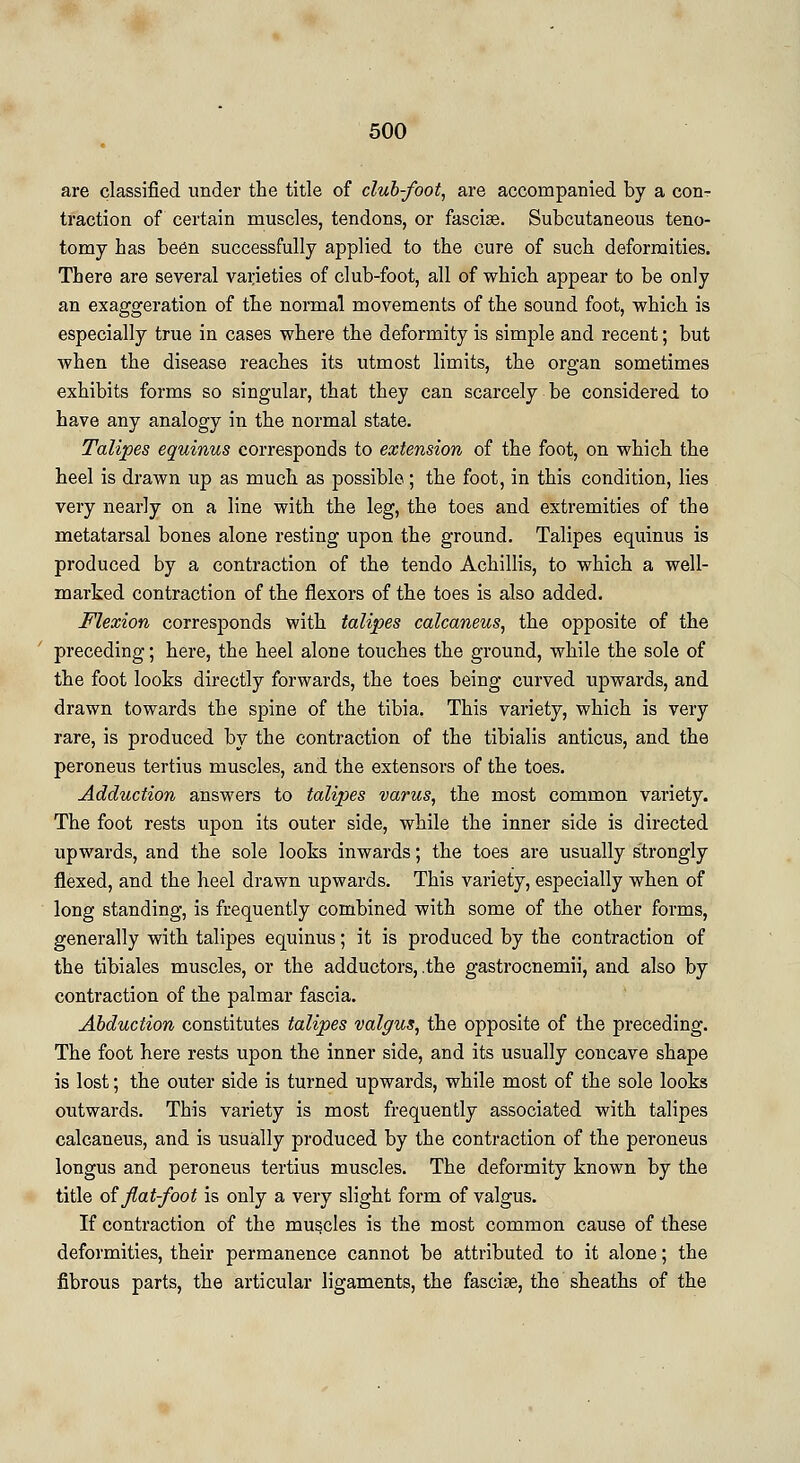 are classified under the title of club-foot, are accompanied by a con- traction of certain muscles, tendons, or fasciae. Subcutaneous teno- tomy has been successfully applied to the cure of such deformities. There are several varieties of club-foot, all of which appear to be only an exaggeration of the normal movements of the sound foot, which is especially true in cases where the deformity is simple and recent; but when the disease reaches its utmost limits, the organ sometimes exhibits forms so singular, that they can scarcely be considered to have any analogy in the normal state. Talipes equinus corresponds to extension of the foot, on which the heel is drawn up as much as possible; the foot, in this condition, lies very nearly on a line with the leg, the toes and extremities of the metatarsal bones alone resting upon the ground. Talipes equinus is produced by a contraction of the tendo Achillis, to which a well- marked contraction of the flexors of the toes is also added. Flexion corresponds with talipes calcaneus, the opposite of the preceding; here, the heel alone touches the ground, while the sole of the foot looks directly forwards, the toes being curved upwards, and drawn towards the spine of the tibia. This variety, which is very rare, is produced by the contraction of the tibialis anticus, and the peroneus tertius muscles, and the extensors of the toes. Adduction answers to talipes varus, the most common variety. The foot rests upon its outer side, while the inner side is directed upwards, and the sole looks inwards; the toes are usually strongly flexed, and the heel drawn upwards. This variety, especially when of long standing, is frequently combined with some of the other forms, generally with talipes equinus; it is produced by the contraction of the tibiales muscles, or the adductors, .the gastrocnemii, and also by contraction of the palmar fascia. Abduction constitutes talipes valgus, the opposite of the preceding. The foot here rests upon the inner side, and its usually concave shape is lost; the outer side is turned upwards, while most of the sole looks outwards. This variety is most frequently associated with talipes calcaneus, and is usually produced by the contraction of the peroneus longus and peroneus tertius muscles. The deformity known by the title of flat-foot is only a very slight form of valgus. If contraction of the muscles is the most common cause of these deformities, their permanence cannot be attributed to it alone; the fibrous parts, the articular ligaments, the fasciae, the sheaths of the