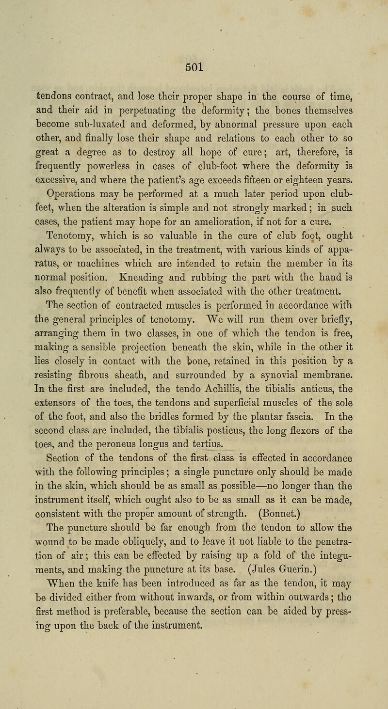 tendons contract, and lose their proper shape in the course of time, and their aid in perpetuating the deformity; the bones themselves become sub-luxated and deformed, by abnormal pressure upon each other, and finally lose their shape and relations to each other to so great a degree as to destroy all hope of cure; art, therefore, is frequently powerless in cases of club-foot where the deformity is excessive, and where the patient's age exceeds fifteen or eighteen years. Operations may be performed at a much later period upon club- feet, when the alteration is simple and not strongly marked; in such cases, the patient may hope for an amelioration, if not for a cure. Tenotomy, which is so valuable in the cure of club foot, ought always to be associated, in the treatment, with various kinds of appa- ratus, or machines which are intended to retain the member in its normal position. Kneading and rubbing the part with the hand is also frequently of benefit when associated with the other treatment. The section of contracted muscles is performed in accordance with the general principles of tenotomy. We will run them over briefly, arranging them in two classes, in one of which the tendon is free, making a sensible projection beneath the skin, while in the other it lies closely in contact with the bone, retained in this position by a resisting fibrous sheath, and surrounded by a synovial membrane. In the first are included, the tendo Achillis, the tibialis anticus, the extensors of the toes, the tendons and superficial muscles of the sole of the foot, and also the bridles formed by the plantar fascia. In the second class are included, the tibialis posticus, the long flexors of the toes, and the peroneus longus and tertius. Section of the tendons of the first class is effected in accordance with the following principles; a single puncture only should be made in the skin, which should be as small as possible—no longer than the instrument itself, which ought also to be as small as it can be made, consistent with the proper amount of strength. (Bonnet.) The puncture should be far enough from the tendon to allow the wound to be made obliquely, and to leave it not liable to the penetra- tion of air; this can be effected by raising up a fold of the integu- ments, and making the puncture at its base. (Jules Guerin.) When the knife has been introduced as far as the tendon, it may be divided either from without inwards, or from within outwards; the first method is preferable, because the section can be aided by press- ing upon the back of the instrument.