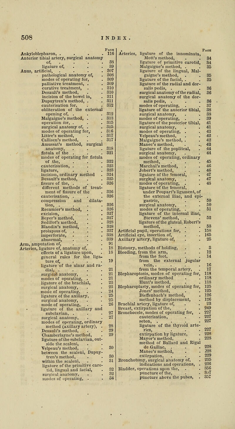 Ankyloblepharon, . . 116 Anterior tibial artery, surgical anatomy of, . 3S ligature of, 39 Anus, artificial, 307 pathological anatomy of, 30S modes of operating for, 309 palliative treatment, . 309 curative treatment, 310 Desault's method, 310 incision of the bowel in, 311 Dupuytren's method, . 311 cauterisation for, 312 obliteration of the externa opening of, . 312 Malgaigne's method, . 313 operation xor, . 315 surgical anatomy of, . 315 modes of operating for, 316 Littre's method, 317 Callisen's method, 317 Amussat's method, surgica anatomy, 318 fistula of the . 321 modes of operating for fistula of the, 322 cauterisation, . 323 ligature, 323 incision, ordinary method 324 Desault's method, 325 fissure of the, . 326 different methods of treat- ment of fissure of the 326 cauterisation, . 326 compression and dilata tion, . 326 Recamier's method, 326 excision, 327 Boyer's method, 327 Sedillot's method, 328 Blandin's method, 328 prolapsus of, 337 imperforate, 338 abnormal, 339 Arm, amputation of, 91 Arteries, ligature of, anatomy of, 18 effects of a ligature upon, 18 general rules for the liga- ture of, 19 ligature of the ulnar and ra- dial, . 21 surgical anatomy, 21 modes of operating, . 21 ligature of the brachial, 23 surgical anatomy, 23 mode of operating, 24 ligature of the axillary, 25 surgical anatomy, 25 mode of operating, 26 ligature of the axillary anc subclavian, . 27 surgical anatomy, 27 modes of operating, ordinary method (axillary artery), 28 Desault's method, 29 Chamberlayne's method, 29 ligature of the subclavian, out side the scaleni, Velpeau's method, 30 between the scaleni, Dupuy tren's method, 30 within the scaleni, 31 ligature of the primitive caro tid, lingual and facial, 32 surgical anatomy, 32 modes of operating, . 84 Arteries, ligature of the innominata, Mott's method, . ' . ligature of primitive carotid, Malgaigne's method, . ligature of the lingual, Mai gaigne's method, ligature of the facial, . ligature of the radial and dor salis pedis, . surgical anatomy of the radial surgical anatomy of the dor salis pedis, . modes of operating, ligature of the anterior tibial surgical anatomy, modes of operating, ligature of the posterior tibial surgical anatomy, modes of operating, . Velpeau's method, Malgaigne's method, . Manec's method, ligature of the popliteal, surgical anatomy, modes of operating, ordinary method, Marchal's method, Jobert's method, ligature of the femoral, surgical anatomy, modes of operating, ligature of the femoral, under Poupart's ligament, of the external iliac, and epi gastric, surgical anatomy, modes of operating, . ligature of the internal iliac, Stevens' method, ligature of the gluteal Robert'; method, Artificial pupil, operations for, . Artificial eye, insertion of, Axillary artery, ligature of, Bistoury, methods of holding. Bleeding, from the arm, from the foot, from the external jugula: vein, . from the temporal artery, Blepharoptosis, modes of operating for. ordinary method Hunt's method, Blepharoplasty, modes of operating for. Jones' method, Dieffenbach's method, method by displacement, Brachial artery, ligature of, Breast, extirpation of the, Bronchocele, modes of operating for, cauterisation, seton, . ligature of the thyroid arte ries, extirpation by ligature, Mayor's method, method of Ballard and Rigal de Gaillac, . Manec's method, extirpation, Bronchotomy, surgical anatomy of, indications and operations, Bladder, operations upon the, puncture of the, puncture above the pubes,
