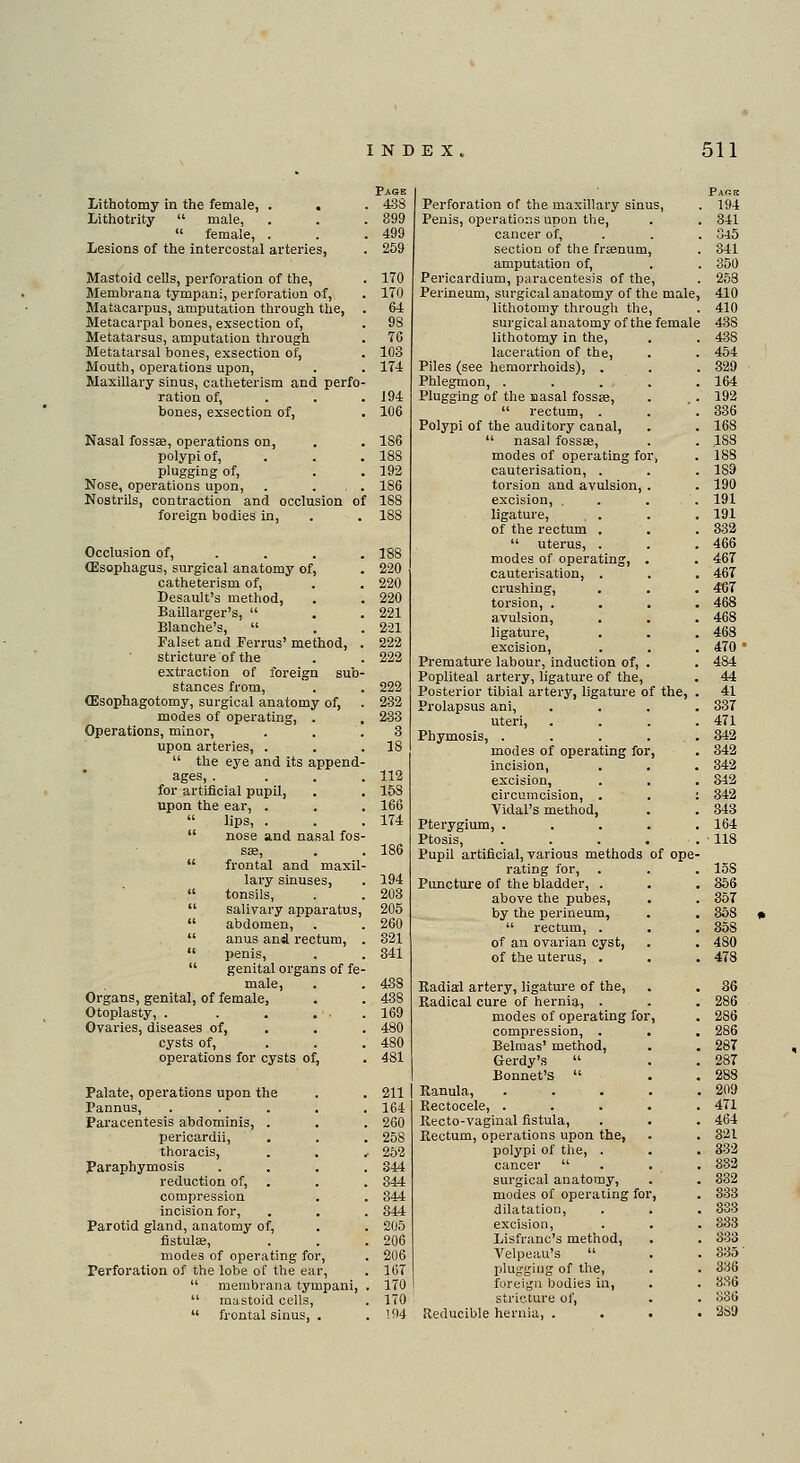 Page Lithotomy in the female, . . . 438 Lithotrity male, . . . 899 female, . . .499 Lesions of the intercostal arteries, . 259 Mastoid cells, perforation of the, . 170 Membrana tympani, perforation of, . 170 Matacarpus, amputation through the, • 64 Metacarpal bones, exsection of, . 98 Metatarsus, amputation through . 76 Metatarsal bones, exsection of, . 103 Mouth, operations upon, . . 174 Maxillary sinus, catheterism and perfo- ration of, . . .194 bones, exsection of, . 106 Nasal fossae, operations on, . . 186 polypi of, . . .188 plugging of, . . 192 Nose, operations upon, . ... 186 Nostrils, contraction and occlusion of 188 foreign bodies in, . . 18S Occlusion of, ... 188 (Esophagus, surgical anatomy of, . 220 catheterism of, . . 220 Desault's method, . . 220 Baillarger's, . . 221 Blanche's, . . 221 Falset and Ferrus' method, . 222 stricture of the . . 222 extraction of foreign sub- stances from, . . 222 (Esophagotomy, surgical anatomy of, . 232 modes of operating, . . 233 Operations, minor, . . .3 upon arteries, . . .18 the eye and its append- ages, .... 112 for artificial pupil, . . 15S upon the ear, . . . 166 lips, . . . 174 nose and nasal fos- sae, . . 186 frontal and maxil- lary sinuses, . 194 tonsils, . . 203 salivary apparatus, 205 abdomen, . . 260 anus and rectum, . 321 penis, . . 341 genital organs of fe- male, . . 438 Organs, genital, of female, . . 438 Otoplasty, . . . ... 169 Ovaries, diseases of, . . 480 cysts of, ... 480 operations for cysts of, . 481 Palate, operations upon the . . 211 Pannus, ..... 164 Paracentesis abdominis, . . . 260 pericardii, . . . 258 thoracis, . . , 252 Paraphymosis .... 344 reduction of, . . . 344 compression . . 344 incision for, . . . 844 Parotid gland, anatomy of, . . 205 fistula;, . . .206 modes of operating for, . 206 Perforation of the lobe of the ear, . 107 membrana tympani, . 170 mastoid cells, . 170 frontal sinus, . . 194 Perforation of the maxillary sinus, Penis, operations upon the, cancer of, section of the fraenum, amputation of, Pericardium, paracentesis of the, Perineum, surgical anatomy of the male lithotomy through the, surgical anatomy of the female lithotomy in the, laceration of the, Piles (see hemorrhoids), . Phlegmon, . Plugging of the Basal fossae, rectum, . Polypi of the auditory canal, nasal fossae, modes of operating for cauterisation, . torsion and avulsion, excision, . ligature, . . of the rectum . uterus, . modes of operating, cauterisation, . crushing, torsion, . avulsion, ligature, excision, Premature labour, induction of, Popliteal artery, ligature of the, Posterior tibial artery, ligature of the, Prolapsus ani, uteri, Phymosis, . modes of operating for incision, excision, circumcision, . Vidal's method, Pterygium, . Ptosis, Pupil artificial, various methods of ope rating for, Puncture of the bladder, . above the pubes, by the perineum, rectum, . of an ovarian cyst, of the uterus, . Radial artery, ligature of the, Radical cure of hernia, . modes of operating for compression, . Belmas' method, Gerdy's Bonnet's Ranula, Rectocele, . Recto-vaginal fistula, Rectum, operations upon the, polypi of the, . cancer surgical anatomy, modes of operating for dilatation, excision, Lisfranc's method, Velpeau's plugging of the, foreign bodie3 in, stricture of, Reducible hernia, .