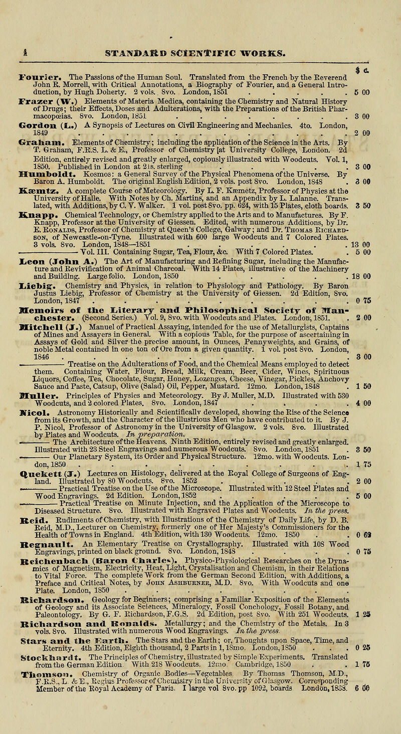 Fourier. The Passions of the Human Soul. Translated from the French by the Eeverend John R. Morrell, with Critical Annotations, a Biography of Fourier, and a General Intro- duction, by Hugh Doherty. 2 vols. Svo. London, 1851 . . . . . 5 00 Frazer (W.) Elements of Materia Medica, containing the Chemistry and Natural History of Drugs; their Effects, Doses and Adulterations, with the Preparations of the British Phar- macopoeias. 8vo. London, 1851 . . . . . . . . 3 00 Gordon (It.) A Synopsis of Lectures on Civil Engineering and Mechanics. 4to. London, 1819 2 00 Crra.Iia.iii. Elements of Chemistry; including the application of the Science in the Arts. By T. Graham, F.E.S. L. & E., Proiessor of Chemistry [at University College, London. 2d Edition, entirely revised and greatly enlarged, copiously illustrated with Woodcuts. Vol. 1, 1850. Published in London at 21s. sterling . . . . . 3 00 Humboldt. Kosmos: a General Survey of the Physical Phenomena of the Universe. By Baron A. Humboldt. The original English Edition, 2 vols, post 8vo. London, 184S . 3 00 Exmtz. A complete Course of Meteorology. By L F. Ksemetz, Professor of Physics at the University of Halle. With Notes by Ch. Martins', and an Appendix by L. Lalanne. Trans- lated, with Additions, by C. V. Walker. 1 vol. post Svo. pp. 624, with 15 Plates, cloth boards. 3 50 Knappi Chemical Technology, or Chemistry applied to the Arts and to Manufactures. By F. Knapp, Professor at the University of Giessen. Edited, with numerous Additions, by Dr. E. Ronalds, Professor of Chemistry at Queen's College, Galway; and Dr. Thomas Richard- son, of Newcastle-on-Tyne. Illustrated with 600 large Woodcuts and 7 Colored Plates. 3 vols. 8vo. London, 1848—1851 . . . . . . 13 00 . Vol. III. Containing Sugar, Tea, Flour, &c. With T Colored Plates. . 5 00 Jjeon (John A.) The Art of Manufacturing and Befining Sugar, including the Manufac- ture and Revivification of Animal Charcoal. With 14 Plates, illustrative of the Machinery and Building. Large folio. London, 1850 . . . . .18 00 Iiiebig. Chemistry and Physics, in relation to Physiology and Pathology. By Baron Justus Liebig, Professor of Chemistry at the University of Giessen. 2d Edition, Svo. London, 184T . . . . . . . . 0 75 memoirs of the Literary and Philosophical Society of Man- chester. (Second Series.) Vol. 9, 8vo. with Woodcuts and Plates. London-, 1851. . 2 00 Mitchell (JT.) Manuel of Practical Assaying, intended for the use of Metallurgists, Captains of Mines and Assayers in General. With a copious Table, for the purpose of ascertaining in Assays of Gold and Silver the precise amount, in Ounces, Pennyweights, and Grains, of noble Metal contained In one ton of Ore from a given quantity. 1 vol. post 8vo. London, 1846 . . . . . . . . . . 3 00 — Treatise on the Adulterations of Food, and the Chemical Means employed to detect them. Containing Water, Flour, Bread, Milk, Cream, Beer, Cider, Wines, Spirituous Liquors, Coffee, Tea, Chocolate, Sugar, Honey, Lozenges, Cheese, Vinegar, Pickles, Anchovy Sauce and Paste, Catsup, Olive (Salad) Oil, Pepper, Mustard. 12mo. London, 1848 . 1 60 Muller. Principles of Physics and Meteorology. By J. Muller, M.D. Illustrated with 530 Woodcuts, and 2 colored Plates. 8vo. London, 1847 . . . . 4 00 Bficol. Astronomy Historically and Scientificallv developed, showing the Eise of the Science from its Growth, and the Character of the illustrious Men who have contributed to it. By J. P. Nicol, Professor of Astronomy in the University of Glasgow. 2 vols. 8vo. Illustrated by Plates and Woodcuts. In preparation. *** The Architecture of the Heavens. Ninth Edition, entirely revised and greatly enlarged. Illustrated with 23 Steel Engravings and numerous Woodcuts. 8vo. London, 1851 . 3 60 Our Planetary System, its Order and Physical Structure. 12mo. with Woodcuts. Lon- don, 1850 . . . • . . . . . 1 75 Quekett (T.) Lectures on Histology, delivered at the Eoyal College of Surgeons of Eng- land. Illustrated by 80 Woodcuts. 8vo. 1852 . . . . . 2 00 —■ Practical Treatise on the Use of the Microscope. Illustrated with 12 Steel Plates and Wood Engravings. 2d Edition. London, 1852 . . . . . 5 00 —. Practical Treatise on Minute Injection, and the Application of the Microscope to Diseased Structure. 8vo. Illustrated with Engraved Plates and Woodcuts. In the press. Reid. Rudiments of Chemistry, with Illustrations of the Chemistry of Daily Life, by D. B. Reid, M.D., Lecturer on Chemistry, formerly one of Her Majesty's Commissioners for the Health of Towns in England. 4th Edition, with 130 Woodcuts. 12mo. 1850 . . 0 69 Regnault. An Elementary Treatise on Crystallography. Illustrated with 108 Wood Engravings, printed on black ground. 8vo. London, 1843 . . . . 0 75 Reichenbach (Baron Charle*). Physico-Physiological Researches on the Dyna- mics of Magnetism, Electricity, Heat, Light, Crystalisation and Chemism, in their Relations to Vital Force. The complete Work from the German Second Edition, with Additions, a Preface and Critical Notes, by John Ashbtjknek, M.D. 8vo. With Woodcuts and one Plate. London, 1850 ........ Richardson. Geology for Beginners; comprising a Familiar Exposition of the Elements of Geology and its Associate Sciences, Mineralogy, Fossil Conchology, Fossil Botany, and Paleontology. By G. F. Richardson, F.G.S. 2d Edition, post Svo. With 251 Woodcuts. 125 Richardson and Ronalds. Metallurgy; and the.Chemistry of the Metals. In 3 vols. 8vo. Illustrated with numerous Wood Engravings. In the press. Stars and the IRarth. The Stars and the Earth; or, Thoughts upon Space, Time, and Eternity. 4th Edition, Eighth thousand, 2 Parts in l,18mo. London, 1850 . . .0 25 Stockharnlt. The Principles of Chemistry, illustrated by Simple Experiments. Translated from the German Edition. With 218 Woodcuts. 12mo. Cambridge, 1850 . .176 Thomson* Chemistry of Organic Bodies—Vegetables- By Thomas Thomson, M.D., F.R.S.,L &E.. Regius Professor of Chemistry in the University of Glasgow. Corresponding