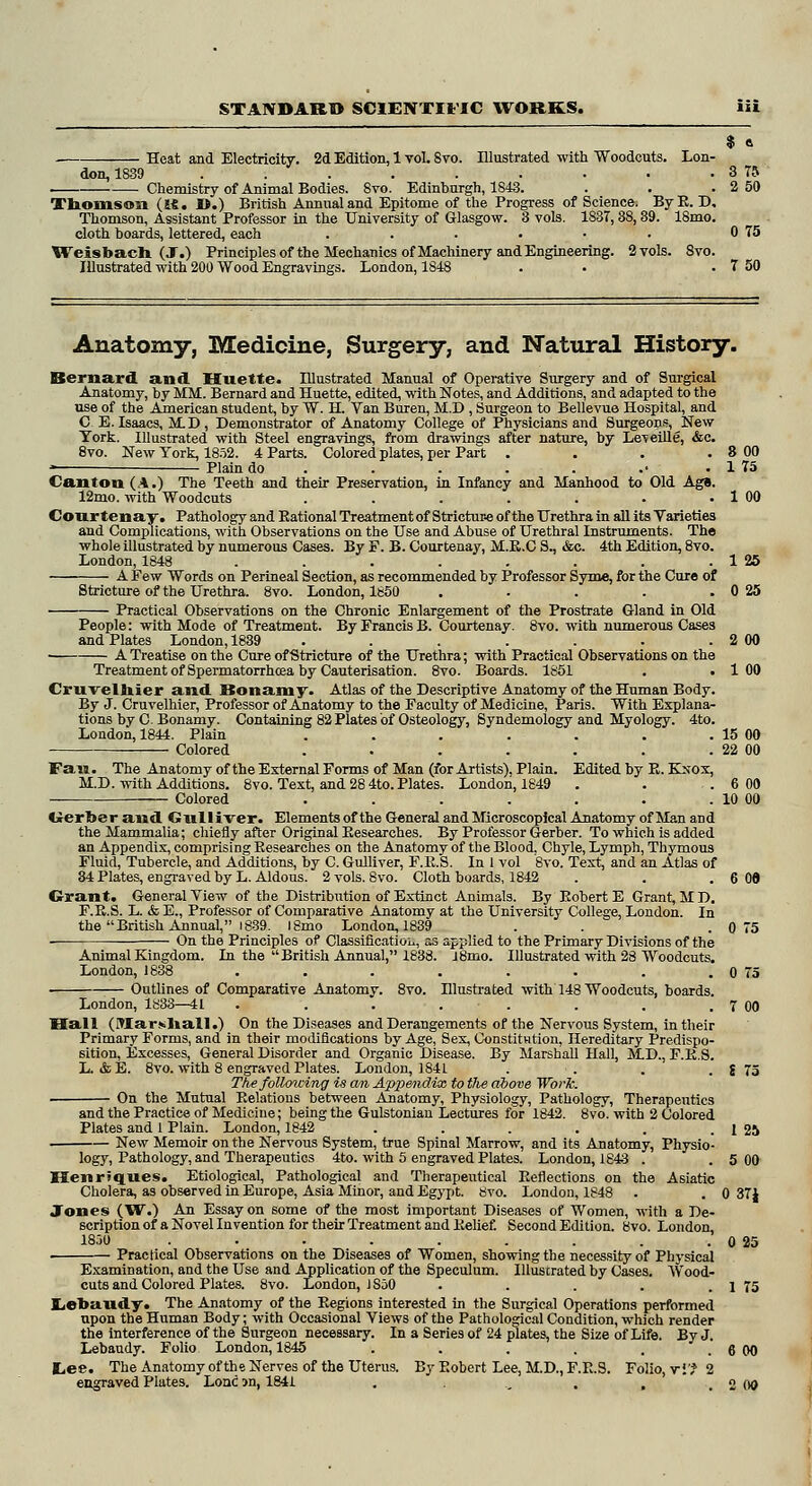 $ a Heat and Electricity. 2d Edition, 1 vol. Svo. Illustrated with Woodcuts. Lon- don, 1839 . . . . . • ■ • . 3 75 Chemistry of Animal Bodies. Svo. Edinburgh, 1843. . . . 2 50 Thomson (ifi. I*.) British Annual and Epitome of the Progress of Science. ByB. D, Thomson, Assistant Professor in the University of Glasgow. 3 vols. 1837, 38,39. 18mo. cloth boards, lettered, each . . . . • ■ 0 75 Weisbach (J.) Principles of the Mechanics of Machinery and Engineering. 2 vols. 8vo. Illustrated with 200 Wood Engravings. London, 1848 . . . 7 50 Anatomy, Medicine, Surgery, and Natural History. Bernard and Huette. Illustrated Manual of Operative Surgery and of Surgical Anatomy, by MM. Bernard and Huette, edited, with Notes, and Additions, and adapted to the rise of the American student, by W. H. Van Buren, M.D , Surgeon to Bellevue Hospital, and C E. Isaacs, MD, Demonstrator of Anatomy College of Physicians and Surgeons, New York. Illustrated with Steel engravings, from drawings after nature, by Le\eille, &c. 8vo. New York, 1852. 4 Parts. Colored plates, per Part . . . . 8 00 ■ Plain do . . . . .• . 1 75 Canton (A.) The Teeth and their Preservation, in Infancy and Manhood to Old Age. 12mo. with Woodcuts . . . . . . . 1 00 Courtenay. Pathology and Eational Treatment of Stricture of the Urethra in all its Varieties and Complications, with Observations on the Use and Abuse of Urethral Instruments. The whole illustrated by numerous Cases. By F. B. Courtenay, M.B.C S., &c. 4th Edition, 8vo. London, 1848 . . . . . . . . 1 25 A Few Words on Perineal Section, as recommended by Professor Syme, for the Cure of Stricture of the Urethra. 8vo. London, 1850 . . . . .0 25 Practical Observations on the Chronic Enlargement of the Prostrate Gland in Old People: with Mode of Treatment. By Francis B. Courtenay. 8vo. with numerous Cases and Plates London, 1839 . . . . . . . 2 00 A Treatise on the Cure of Stricture of the Urethra; with Practical Observations on the Treatment of Spermatorrhcea by Cauterisation. 8vo. Boards. 1851 . .100 CrnvelJtaler and Bonamy. Atlas of the Descriptive Anatomy of the Human Body. By J. Cruvelhier, Professor of Anatomy to the Faculty of Medicine, Paris. With Explana- tions by C. Bonamy. Containing 82 Plates of Osteology, Syndemology and Myology. 4to. London, 1844. Plain . . . . . . . 15 00 Colored . . . . . . . 22 00 Fan. The Anatomy of the External Forms of Man (for Artists), Plain. Edited by E. Kxox, M.D. with Additions. 8vo. Text, and 28 4to. Plates. London, 1849 . . . 6 00 Colored . . . . . . . 10 00 Gerber and Gnlliver. Elements of the General and Microscopical Anatomy of Man and the Mammalia; chiefly after Original Eesearches. By Professor Gerber. To which is added an Appendix, comprising Eesearches on the Anatomy of the Blood, Chyle, Lymph, Thymous Fluid, Tubercle, and Additions, by C. Gulliver, F.E.S. In 1 vol Svo. Text, and an Atlas of 34 Plates, engraved by L. Aldous. 2 vols. Svo. Cloth boards, 1842 . . .6 06 Grant. General View of the Distribution of Extinct Animals. By Eobert E Grant, MD. F.E.S. L. & E., Professor of Comparative Anatomy at the University College, London. In the British Annual, 1839. ISmo London, 1839 . . .0 75 — On the Principles of Classification as applied to the Primary Divisions of the Animal Kingdom. In the British Annual, 1838. l8mo. Illustrated with 28 Woodcuts. London, 1838 . . . . . . . . 0 75 Outlines of Comparative Anatomy. Svo. Illustrated with 148 Woodcuts, boards. London, 1833—41 . . . . . . . . 7 00 Hall (Marshall.) On the Diseases and Derangements of the Nervous System, in their Primary Forms, and in their modifications by Age, Sex, Constitution, Hereditary Predispo- sition, Excesses, General Disorder and Organic Disease. By Marshall Hall, MD., F.E.S. L. & E. 8vo. with 8 engraved Plates. London, 1841 . . . . S 75 The following is am, Appendix to the above Work. On the Mutual Eelatious between Anatomy, Physiology, Pathology, Therapeutics and the Practice of Medicine; being the Gulstonian Lectures for 1842. Svo. with 2 Colored Plates and 1 Plain. London, 1842 . . . . . . 1 25 New Memoir on the Nervous System, true Spinal Marrow, and its Anatomy, Physio- logy, Pathology, and Therapeutics 4to. with 5 engraved Plates. London, 1843 . .5 00 Henriques. Etiological, Pathological and Therapeutical Eeflections on the Asiatic Cholera, as observed in Europe, Asia Minor, and Egypt. 8vo. London, 1848 . . 0 371 Jones (W.) An Essay on some of the most important Diseases of Women, with a De- scription of a Novel Invention for their Treatment and Eelief. Second Edition. Svo. London, 1850 . . . . . . . . . 0 25 Practical Observations on the Diseases of Women, showing the necessity of Physical Examination, and the Use and Application of the Speculum. Illustrated by Cases. Wood- cuts and Colored Plates. 8vo. London, 1S50 . . . . 1 75 Lehaudy. The Anatomy of the Eegions interested in the Surgical Operations performed upon the Human Body; with Occasional Views of the Pathological Condition, which render the interference of the Surgeon necessary. In a Series of 24 plates, the Size of Life. By J. Lebaudy. Folio London, 1845 . . . , . . 6 00 l,ee. The Anatomy of the Nerves of the Uterus. By Eobert Lee, M.D., F.E.S. Folio, v if 2