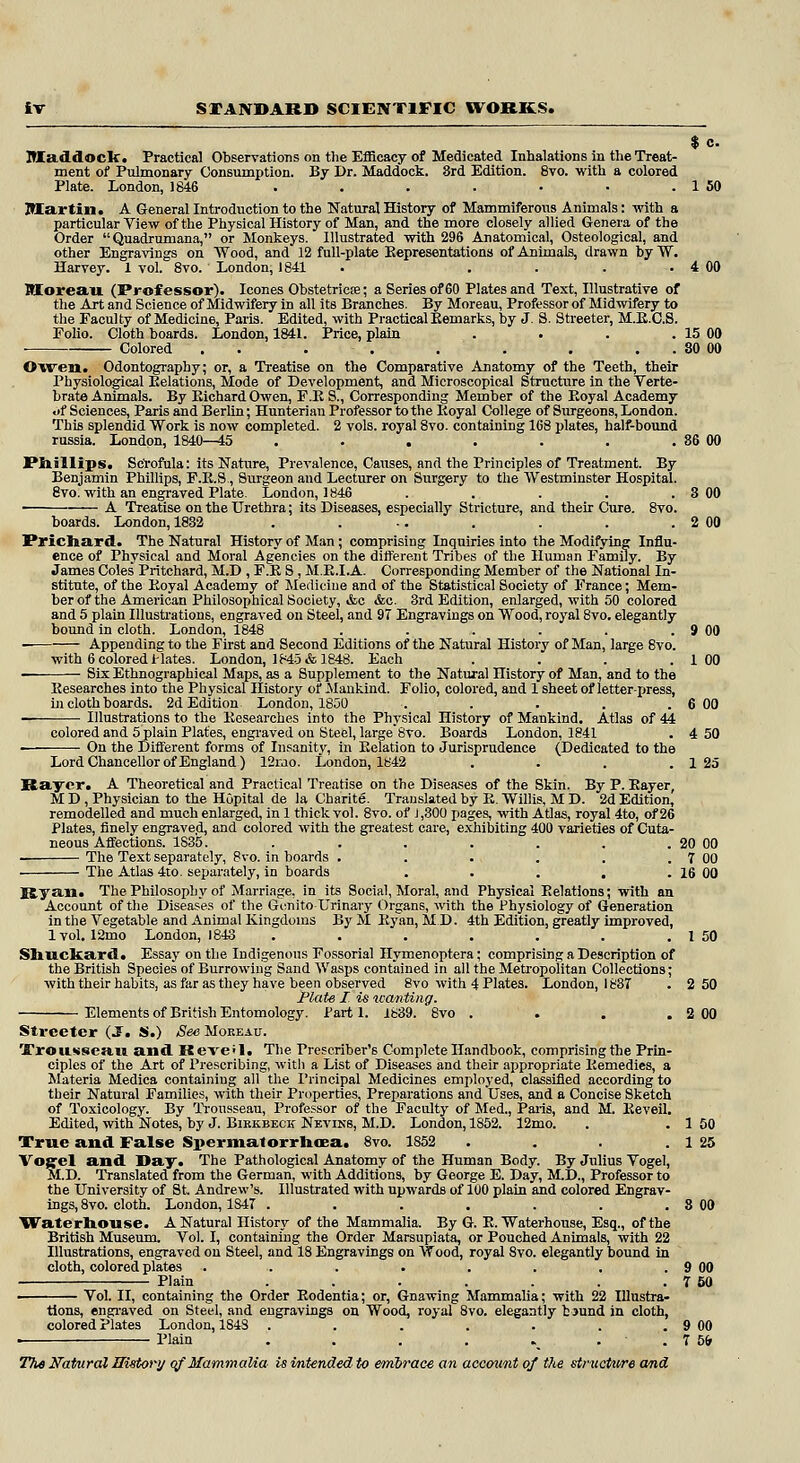 $ c. Itladdoclf. Practical Observations on the Efficacy of Medicated Inhalations in the Treat- ment of Pulmonary Consumption. By Dr. Maddock. 3rd Edition. 8vo. with a colored Plate. London, 1846 . . . . • ■ . 1 50 Martin. A General Introduction to the Natural History of Mammiferous Animals: with a particular View of the Physical History of Man, and the more closely allied Genera of the Order Quadrumana, or Monkeys. Illustrated with 296 Anatomical, Osteological, and other Engravings on Wood, and 12 full-plate Representations of Animals, drawn by W. Harvey. 1 vol. 8vo. London, 1841 . . . . . 4 00 Moreau (Prof essor). Icones Obstetricna; a Series of 60 Plates and Text, Illustrative of the Art and Science of Midwifery in all its Branches. By Moreau, Professor of Midwifery to the Faculty of Medicine, Paris. Edited, with Practical Bemarks, by J. S. Streeter, M.R.C.S. Polio. Cloth boards. London, 1841. Price, plain . . . . 15 00 Colored . .'-'.•. . . . . 80 00 Owen. Odontography; or, a Treatise on the Comparative Anatomy of the Teeth, their Physiological Relations, Mode of Development, and Microscopical Structure in the Verte- brate Animals. By Bichard Owen, F.E S., Corresponding Member of the Eoyal Academy of Sciences, Paris and Berlin; Hunterian Professor to the Koyal College of Surgeons, London. This splendid Work is now completed. 2 vols, royal 8vo. containing 168 plates, half-bound russia. London, 1840—45 . . . . . . . 36 00 Phillips. Scrofula: its Nature, Prevalence, Causes, and the Principles of Treatment. By Benjamin Phillips, F.B.S., Surgeon and Lecturer on Surgery to the Westminster Hospital. 8vo. with an engraved Plate. London, 1846 . . . . . 3 00 ■ A Treatise on the Urethra; its Diseases, especially Stricture, and their Cure. 8vo. boards. London, 1832 . . ... . . . 2 00 Prichard. The Natural History of Man; comprising Inquiries into the Modifying Influ- ence of Physical and Moral Agencies on the different Tribes of the Human Family. By James Coles Pritchard, M.D , F.E S , M.R.I.A. Corresponding Member of the National In- stitute, of the Boyal Academy of Medicine and of the Statistical Society of France; Mem- ber of the American Philosophical Society, &c &c. 3rd Edition, enlarged, with 50 colored and 5 plain Illustrations, engraved on Steel, and 97 Engravings on Wood, royal 8vo. elegantly bound in cloth. London, 1848 . . . . . . 9 00 Appending to the First and Second Editions of the Natural History of Man, large 8vo. with 6 colored Hates. London, 1845 & 1848. Each . . . .100 Six Ethnographical Maps, as a Supplement to the Natural History of Man, and to the Researches into the Physical History of -Mankind. Folio, colored, and 1 sheet of letter-press, in cloth boards. 2d Edition London, 1850 . . . . . 6 00 Illustrations to the Researches into the Physical History of Mankind. Atlas of 44 colored and 5 plain Plates, engraved on Steel, large 8vo. Boards London, 1841 . 4 50 ■ On the Different forms of Insanity, in Relation to Jurisprudence (Dedicated to the Lord Chancellor of England) 12rao. London, 1842 . . . .125 Raycr. A Theoretical and Practical Treatise on the Diseases of the Skin. By P. Bayer, M D , Physician to the Hopital de la Charite. Translated by E. Willis, M D. 2d Edition, remodelled and much enlarged, in 1 thick vol. 8vo. of J,300 pages, with Atlas, royal 4to, of26 Plates, finely engraved, and colored with the greatest care, exhibiting 400 varieties of Cuta- neous Affections. 1S35. . . . . . . . 20 00 The Text separately, 8vo. in hoards . . . . . . 7 00 The Atlas 4to. separately, in boards . . . . . 16 00 Ryan. The Philosophy of Marriage, in its Social, Moral, and Physical Relations; with an Account of the Diseases of the Gcnito-TJrinary Organs, with the Physiology of Generation in the Vegetable and Animal Kingdoms By M Ryan, M.D. 4th Edition, greatly improved, lvol. 12mo London, 1843 ...... 1 50 2 50 Sliuckard. Essay on the Indigenous Fossorial Hymenoptera; comprising a Description of the British Species of Burrowing Sand Wasps contained in all the Metropolitan Collections with their habits, as far as they have been observed 8vo with 4 Plates. London, 183T Plate I is wanting. Elements of British Entomology. Parti. 1839. 8vo . Streeter (J. S.) See Moreau. Trousseau and Reve'l. The Preseriber'6 Complete Handbook, comprising the Prin- ciples of the Art of Prescribing, witli a List of Diseases and their appropriate Remedies, a Materia Medica containing all the Principal Medicines employed, classified according to their Natural Families, with their Properties, Preparations and Uses, and a Concise Sketch of Toxicology. By Trousseau, Professor of the Faculty of Med., Paris, and M. Reveil. Edited, with Notes, by J. Bikkbeck Neviks, M.D. London, 1852. 12mo. . . 1 50 True and False Spermatorrhoea. 8vo. 1852 . . . . 1 25 Vojfel and Day. The Pathological Anatomy of the Human Body. By Julius Vogel, M.D. Translated from the German, with Additions, by George E. Day, M.D., Professor to the University of St Andrew's. Illustrated with upwards of 100 plain and colored Engrav- ings, 8vo. cloth. London, 1S47 . . . . . . . 8 00 Waterhouse. A Natural History of the Mammalia. By G. R. Waterhouse, Esq., of the British Museum. Vol. I, containing the Order Marsupiata, or Pouched Animals, with 22 Illustrations, engraved on Steel, and 18 Engravings on Wood, royal Svo. elegantly bound in cloth, colored plates . . . . . . . . 9 00 Plain . . . . . . . 7 50 Vol. II, containing the Order Rodentia; or, Gnawing Mammalia; with 22 Illustra- tions, engraved on Steel, and engravings on Wood, royal 8vo. elegantly b jund in cloth, colored Plates London, 184S . . .'*'. . . . 9 00 Plain . . . . . . 7 5fr The Natural History of Mammalia is intended to embrace an account of the structure and
