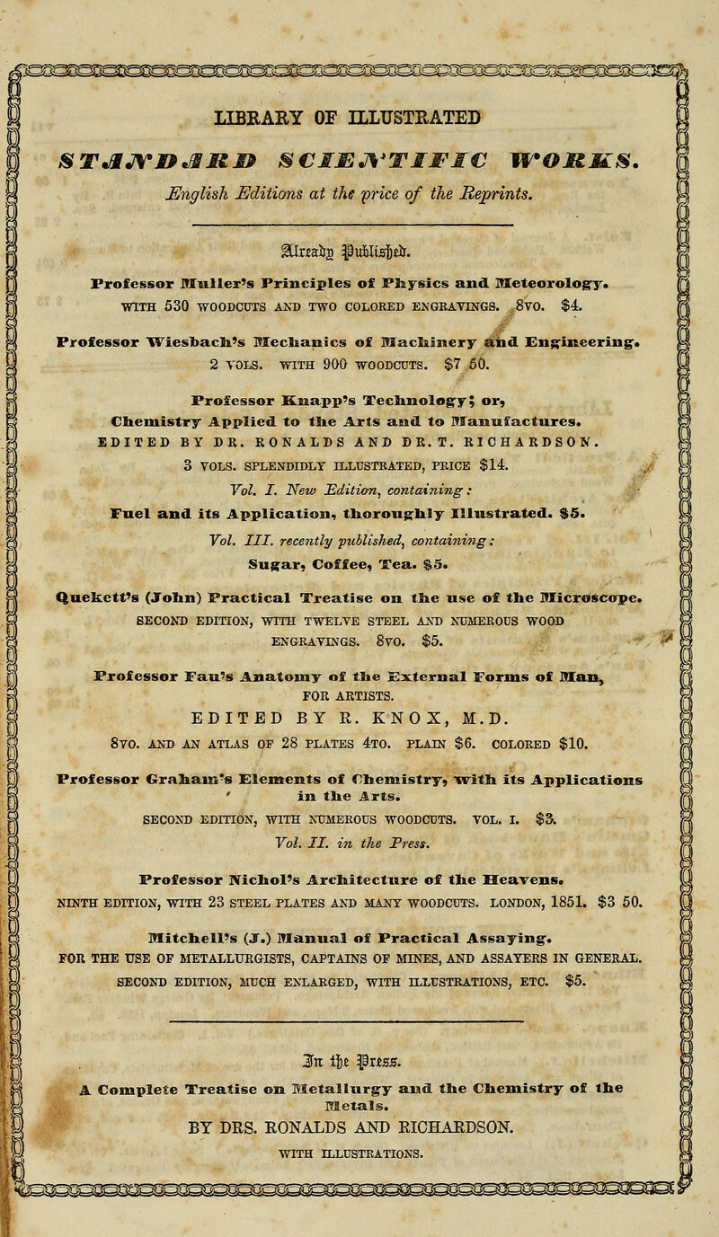 LIBRARY OF ILLUSTRATED STJMJYIPJEIS.& SCIENTIFIC WOMKS. English Editions at the price of the Reprints. Professor Mailer's Principles of Physics and. Meteorology. WITH 530 WOODCUTS AKD TWO COLORED ENGRAVINGS. 8V0. Professor Wiesbach's Mechanics of Machinery and Engineering-. 2 VOLS. WITH 900 WOODCUTS. $7 50. Professor Knapp's Technology » or, Chemistry Applied to the Arts and to Manufactures. EDITED BY DR. RONALDS AND DR.T. RICHARDSON. 3 VOLS. SPLENDIDLY ILLUSTRATED, PRICE $14. Vol. I. New Edition, containing: Fuel and its Application, thoroughly Illustrated. $5. Vol. III. recently published, containing : Sugar, Coffee, Tea. $5. Quekctt's (John) Practical Treatise on the use of the Microscope. SECOND EDITION, WITH TWELVE STEEL AND NUMEROUS WOOD ENGRAVINGS. 8vO. $5. Professor Fan's Anatomy of the External Forms of Man, FOR ARTISTS. EDITED BY R. KNOX, M.D. 8VO. AND AN ATLAS OF 28 PLATES 4T0. PLAIN $6. COLORED $10. Professor Graham's Elements of Chemistry, with its Applications ' in the Arts. SECOND EDITION, WITH NUMEROUS WOODCUTS. VOL. I. Vol. II. in the Press. $3. Professor Nichol's Architecture of the Heavens. NINTH EDITION, WITH 23 STEEL PLATES AND MANY WOODCUTS. LONDON, 1851. $3 50. Mitchell's (J.) Manual of Practical Assaying. FOR THE USE OF METALLURGISTS, CAPTAINS OF MINES, AND ASSAYERS IN GENERAL. SECOND EDITION, MUCH ENLARGED, WITH ILLUSTRATIONS, ETC. $5. In ilz $xtss. A Complete Treatise on Metallurgy and the Chemistry of the Metals. BY DRS. RONALDS AND RICHARDSON. WITH ILLUSTRATIONS.