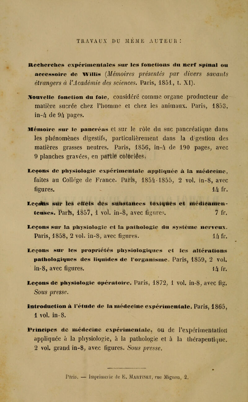 TRAVAUX DU MEME AUTEUR: Recherches expérimentales sur les fonctions du nerf spinal ou accessoire tic Wiiiis (Mémoires présentés par divers savants étrangers à l'Académie des sciences. Paris, 1851, t. XI). Nouvelle fonction du foie, considéré comme organe producteur de matière sucrée chez l'homme et chez ies animaux. Paris, 1853, in-Zi de 9Z( pages. Mémoire sur le pancréas et sur le rôle du suc pancréatique dans les phénomènes digestifs, particulièrement dans la cogestion des matières grasses neutres. Paris, 1856, in-Zi de 190 pages, avec 9 planches gravées, en partie coloriées. Leçons de physiologie expérimentale appliquée à la médecine, faites au Collège de France. Paris, 185/i-1855, 2 vol. in-8, avec figures. lZi fr. Leçdhis sur les effets des substances toxiques et médicamen- teuses. Paris, 1857, 1 vol. in-8, avec figure?. 7 fr. Leçons sur la physiologie et la pathologie û\\ système nerveux. Paris, '1858, 2 vol. in-8, avec figures. ïlx fr. Leçons sur les propriétés physiologiques et les altérations pathologiques des liquides de l'organisme. Paris, 1859, 2 vol. in-8, avec figures. \!\ fr. Leçons de physiologie opératoire. Paris, 1872. 1 vol. in-8. avec flg. Sous presse. Introduction à l'étude de la médecine expérimentale. Paris, 1865, 1 vol. in-8. Principes de médecine expérimentale, ou de 1'expérimentatioil appliquée à la physiologie, à la pathologie et à la thérapeutique. 2 vol. grand in-8^ avec figures. Sous presse.