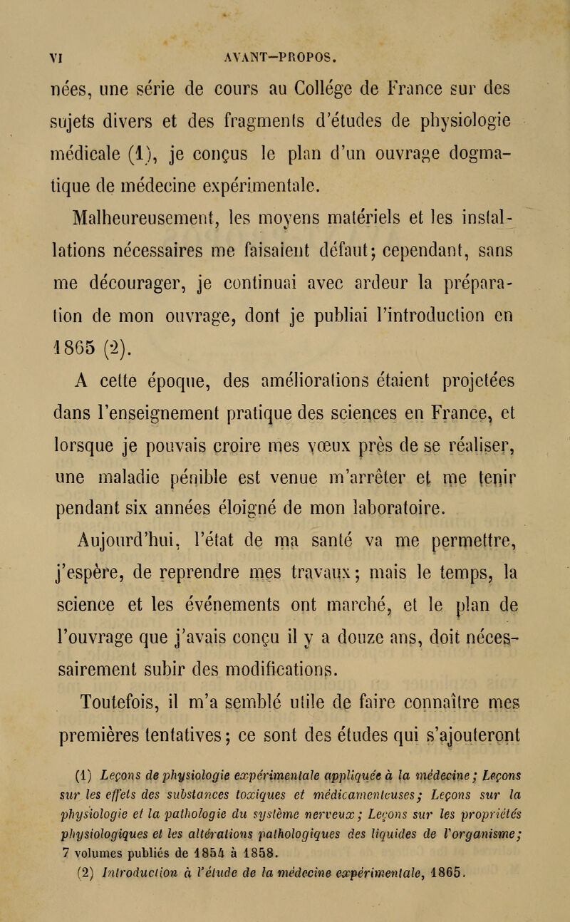 nées, une série de cours au Collège de France sur des sujets divers et des fragments d'études de physiologie médicale (1), je conçus le plan d'un ouvrage dogma- tique de médecine expérimentale. Malheureusement, les moyens matériels et les instal- lations nécessaires me faisaient défaut; cependant, sans me décourager, je continuai avec ardeur la prépara- tion de mon ouvrage, dont je publiai l'introduction en 1865 (-2). A cette époque, des améliorations étaient projetées dans l'enseignement pratique des sciences en France, et lorsque je pouvais croire mes vœux près de se réaliser, une maladie pénible est venue m'arrêter et me {enjr pendant six années éloigné de mon laboratoire. Aujourd'hui, l'état de ma santé va me permettre, j'espère, de reprendre mes travaux ; mais le temps, la science et les événements ont marché, et le plan de l'ouvrage que j'avais conçu il y a douze ans, doit néces- sairement subir des modifications. Toutefois, il m'a semblé utile de faire connaître mes premières tentatives ; ce sont des études qui s'ajouteront (1) Leçons de physiologie expérimentale appliquée à la médecine ; Leçons sur les effets des substayices toxiques et médicamenteuses; Leçons sur la physiologie et la pathologie du système nerveux ; Leçons sur les propriétés physiologiques et les altérations pathologiques des liquides de Vorganisme; 7 volumes publiés de 1854 à 1858. (2) Introduction à l'étude de la médecine expérimentale, 1865.