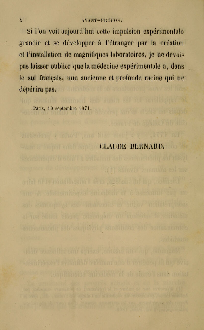 t AVAMT-l'nOi'OS. Si l'on voit aujourd'hui cette impulsion expérimentale grandir et se développer à l'étranger par la création et l'installation de magnifiques laboratoires, je rie devais pas laisser oublier que la médecine expérimentale a, dans le sol français, une ancienne et profonde racine qui ne dépérira pas. Paris, 10 septembre 1871. CLAUDE BERNARD,