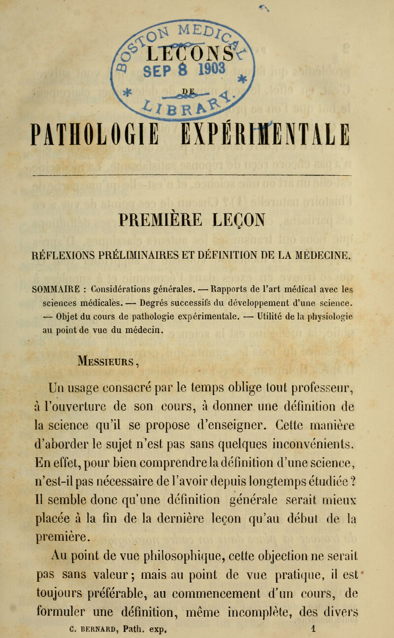 PATHOLOGIE ÏXPiRIMTALE PREMIERE LEÇON RÉFLEXIONS PRÉLIMINAIRES ET DÉFINITION DE LA MEDECINE. SOMMAIRE : Considérations générales. —Rapports de l'art médical avec les sciences médicales. — Degrés successifs du développement d'une science. — Objet du cours de pathologie expérimentale. — Utilité de la physiologie au point de vue du médecin. Messieurs , Un usage consacré par le temps oblige tout professeur, à l'ouverture de son cours, à donner une définition de la science qu'il se propose d'enseigner. Cette manière d'aborder le sujet n'est pas sans quelques inconvénients. En effet, pour bien comprendre la définition d'une science, n'est-il pas nécessaire de l'avoir depuis longtemps étudiée ? Il semble donc qu'une définition générale serait mieux placée à la fin de la dernière leçon qu'au début de la première. Au point de vue philosopbique, cette objection ne serait pas sans valeur; mais au point de vue pratique, il est toujours préférable, au commencement d'un cours, de formuler une définition, même incomplète, des divers C. BERNARD, Pattl. exp. 1