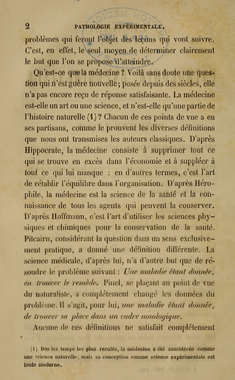 problèmes qui feront l'objet des leçons qui vont suivre. C'est, en effet, le seul moyen de déterminer clairement le but que l'on se propose'd'atteindre. Qu'est-ce que la médecine? Voilà sans doute une ques- tion qui n'est guère nouvelle; posée depuis des siècles, elle n'a pas encore reçu de réponse satisfaisante. La médecine est-elle un art ou une science, et n'est-elle qu'une partie de l'histoire naturelle (1) ? Chacun de ces points de vue a eu ses partisans, comme le prouvent les diverses définitions que nous ont transmises les auteurs classiques. D'après Hippocrate, la médecine consiste à supprimer tout ce qui se trouve en excès dans l'économie et à suppléer à tout ce qui lui manque : en d'autres termes, c'est l'art de rétablir l'équilibre dans l'organisation. D'après Héro- phile, la médecine est la science de la saftté et la con- naissance de tous les agents qui peuvent la conserver. D'après Hoffmann, c'est l'art d'utiliser les sciences phy- siques et chimiques pour la conservation de la santé. Pitcairn, considérant la question dans un sens exclusive- ment pratique, a donné une définition différente. La science médicale, d'après lui, n'a d'autre but que de ré- soudre le problème suivant : Une maladie étant donnée, en trouver le remède. Pinel, se plaçant au point de vue du naturaliste, a complètement changé les données du problème. 11 s'agit, pour lui, une maladie étant donnée, de trouver sa place dans un cadre nosologique. Aucune de ces définitions ne satisfait complètement (1) Dès les temps les plus reculés, la médecine a été considérée comme une science naturelle :, mais sa conception comme science expérimentale est toute moderne.