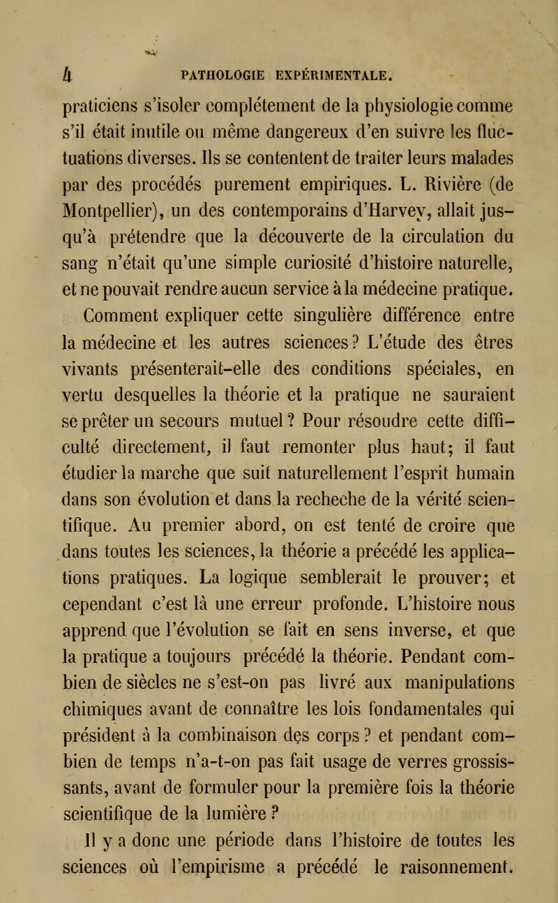 praticiens s'isoler complètement de la physiologie comme s'il était inutile ou même dangereux d'en suivre les fluc- tuations diverses. Ils se contentent de traiter leurs malades par des procédés purement empiriques. L. Rivière (de Montpellier), un des contemporains d'Harvey, allait jus- qu'à prétendre que la découverte de la circulation du sang n'était qu'une simple curiosité d'histoire naturelle, et ne pouvait rendre aucun service à la médecine pratique. Comment expliquer cette singulière différence entre la médecine et les autres sciences ? L'étude des êtres vivants présenterait-elle des conditions spéciales, en vertu desquelles la théorie et la pratique ne sauraient se prêter un secours mutuel ? Pour résoudre cette diffi- culté directement, il faut remonter plus haut; il faut étudier la marche que suit naturellement l'esprit humain dans son évolution et dans la recheche de la vérité scien- tifique. Au premier abord, on est tenté de croire que dans toutes les sciences, la théorie a précédé les applica- tions pratiques. La logique semblerait le prouver; et cependant c'est là une erreur profonde. L'histoire nous apprend que l'évolution se fait en sens inverse, et que la pratique a toujours précédé la théorie. Pendant com- bien de siècles ne s'est-on pas livré aux manipulations chimiques avant de connaître les lois fondamentales qui président à la combinaison des corps ? et pendant com- bien de temps n'a-t-on pas fait usage de verres grossis- sants, avant de formuler pour la première fois la théorie scientifique de la lumière ? Il y a donc une période dans l'histoire de toutes les sciences où l'empirisme a précédé le raisonnement.