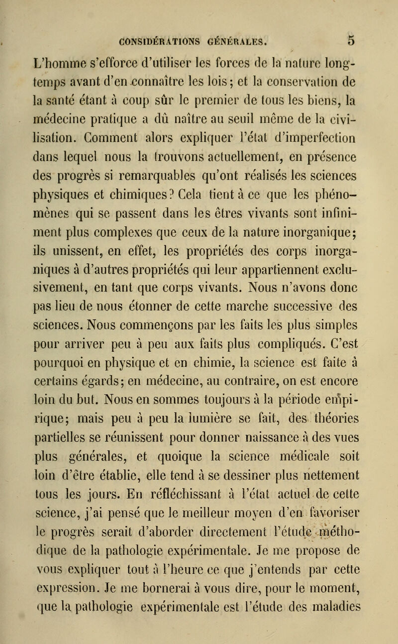 L'homme s'efforce d'utiliser les forces (Je la nature long- temps avant d'en connaître les lois ; et la conservation de la santé étant à coup sûr le premier de tous les biens, la médecine pratique a dû naître au seuil môme de la civi- lisation. Gomment alors expliquer l'état d'imperfection dans lequel nous la trouvons actuellement, en présence des progrès si remarquables qu'ont réalisés les sciences physiques et chimiques? Cela tient à ce que les phéno- mènes qui se passent dans les êtres vivants sont infini- ment plus complexes que ceux de la nature inorganique; ils unissent, en effet, les propriétés des corps inorga- niques à d'autres propriétés qui leur appartiennent exclu- sivement, en tant que corps vivants. Nous n'avons donc pas lieu de nous étonner de cette marche successive des sciences. Nous commençons par les faits les plus simples pour arriver peu à peu aux faits plus compliqués. C'est pourquoi en physique et en chimie, la science est faite à certains égards; en médecine, au contraire, on est encore loin du but. Nous en sommes toujours à la période empi- rique; mais peu à peu la lumière se fait, des théories partielles se réunissent pour donner naissance à des vues plus générales, et quoique la science médicale soit loin d'être établie, elle tend à se dessiner plus nettement tous les jours. En réfléchissant à l'état actuel de cette science, j'ai pensé que le meilleur moyen d'en favoriser le progrès serait d'aborder directement l'étude métho- dique de la pathologie expérimentale. Je me propose de vous expliquer tout à l'heure ce que j'entends par cette expression. Je me bornerai à vous dire, pour le moment, que la pathologie expérimentale est l'étude des maladies