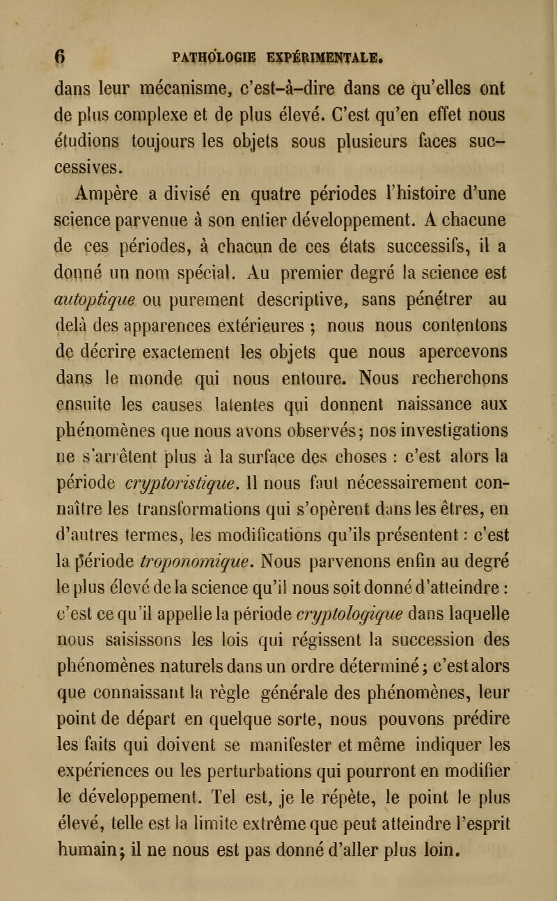 dans leur mécanisme, c'est-à-dire dans ce qu'elles ont de plus complexe et de plus élevé. C'est qu'en effet nous étudions toujours les objets sous plusieurs faces suc- cessives. Ampère a divisé en quatre périodes l'histoire d'une science parvenue à son entier développement. A chacune de ces périodes, à chacun de ces états successifs, il a donné un nom spécial. Au premier degré la science est autoptique ou purement descriptive, sans pénétrer au delà des apparences extérieures ; nous nous contentons de décrire exactement les objets que nous apercevons dans le monde qui nous entoure. Nous recherchons ensuite les causes latentes qui donnent naissance aux phénomènes que nous avons observés; nos investigations ne s arrêtent plus à la surface des choses : c'est alors la période cryptoristique. Il nous faut nécessairement con- naître les transformations qui s'opèrent dans les êtres, en d'autres termes, les modifications qu'ils présentent : c'est la période troponomique. Nous parvenons enfin au degré le plus élevé de la science qu'il nous soit donné d'atteindre : c'est ce qu'il appelle la période cryptologique dans laquelle nous saisissons les lois qui régissent la succession des phénomènes naturels dans un ordre déterminé; c'est alors que connaissant la règle générale des phénomènes, leur point de départ en quelque sorte, nous pouvons prédire les faits qui doivent se manifester et même indiquer les expériences ou les perturbations qui pourront en modifier le développement. Tel est, je le répète, le point le plus élevé, telle est la limite extrême que peut atteindre l'esprit humain; il ne nous est pas donné d'aller plus loin.