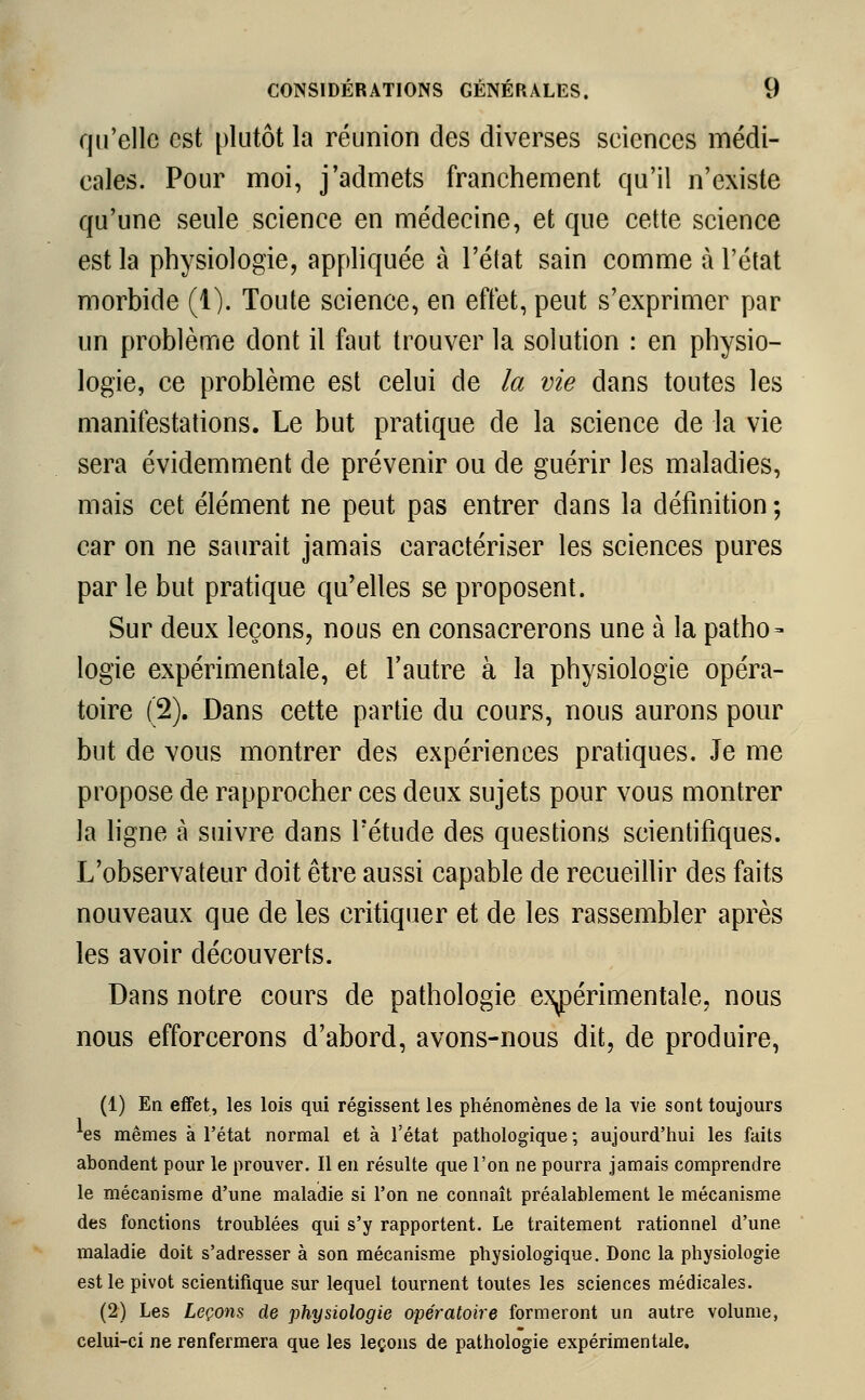 qu'elle est plutôt la réunion des diverses seiences médi- cales. Pour moi, j'admets franchement qu'il n'existe qu'une seule science en médecine, et que cette science est la physiologie, appliquée à l'état sain comme à l'état morbide (1). Toute science, en effet, peut s'exprimer par un problème dont il faut trouver la solution : en physio- logie, ce problème est celui de la vie dans toutes les manifestations. Le but pratique de la science de la vie sera évidemment de prévenir ou de guérir les maladies, mais cet élément ne peut pas entrer dans la définition ; car on ne saurait jamais caractériser les sciences pures par le but pratique qu'elles se proposent. Sur deux leçons, nous en consacrerons une à la patho- logie expérimentale, et l'autre à la physiologie opéra- toire (2). Dans cette partie du cours, nous aurons pour but de vous montrer des expériences pratiques. Je me propose de rapprocher ces deux sujets pour vous montrer la ligne à suivre dans l'étude des questions scientifiques. L'observateur doit être aussi capable de recueillir des faits nouveaux que de les critiquer et de les rassembler après les avoir découverts. Dans notre cours de pathologie expérimentale, nous nous efforcerons d'abord, avons-nous dit, de produire, (1) En effet, les lois qui régissent les phénomènes de la vie sont toujours *es mêmes à l'état normal et à l'état pathologique ; aujourd'hui les faits abondent pour le prouver. Il en résulte que l'on ne pourra jamais comprendre le mécanisme d'une maladie si l'on ne connaît préalablement le mécanisme des fonctions troublées qui s'y rapportent. Le traitement rationnel d'une maladie doit s'adresser à son mécanisme physiologique. Donc la physiologie est le pivot scientifique sur lequel tournent toutes les sciences médicales. (2) Les Leçons de physiologie opératoire formeront un autre volume, celui-ci ne renfermera que les leçons de pathologie expérimentale.