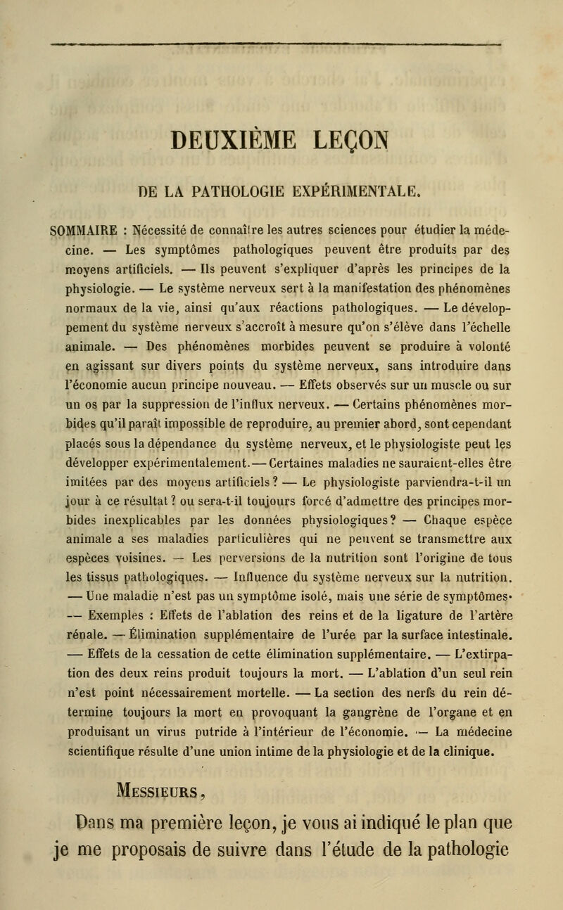 DEUXIÈME LEÇON DE LA PATHOLOGIE EXPÉRIMENTALE. SOMMAIRE : Nécessité de connaîlre les autres sciences pour étudier la méde- cine. — Les symptômes pathologiques peuvent être produits par des moyens artificiels. — Ils peuvent s'expliquer d'après les principes de la physiologie. — Le système nerveux sert à la manifestation des phénomènes normaux de la vie, ainsi qu'aux réactions pathologiques. — Le dévelop- pement du système nerveux s'accroît à mesure qu'on s'élève dans l'échelle animale. — Des phénomènes morbides peuvent se produire à volonté en agissant sur divers points du système nerveux, sans introduire dans l'économie aucun principe nouveau. — Effets observés sur un muscle ou sur un os par la suppression de l'influx nerveux. — Certains phénomènes mor- bides qu'il paraît impossible de reproduire, au premier abord, sont cependant placés sous la dépendance du système nerveux, et le physiologiste peut les développer expérimentalement. — Certaines maladies ne sauraient-elles être imitées par des moyens artificiels ? — Le physiologiste parviendra-t-il un jour à ce résultat ? ou sera-t-il toujours forcé d'admettre des principes mor- bides inexplicables par les données physiologiques? — Chaque espèce animale a ses maladies particulières qui ne peuvent se transmettre aux espèces voisines. — Les perversions de la nutrition sont l'origine de tous les tissus pathologiques. — Influence du système nerveux sur la nutrition. — Une maladie n'est pas un symptôme isolé, mais une série de symptômes* — Exemples : Effets de l'ablation des reins et de la ligature de l'artère rénale. -— Élimination supplémentaire de l'urée par la surface intestinale. — Effets de la cessation de cette élimination supplémentaire. — L'extirpa- tion des deux reins produit toujours la mort. — L'ablation d'un seul rein n'est point nécessairement mortelle. — La section des nerfs du rein dé- termine toujours la mort en provoquant la gangrène de l'organe et en produisant un virus putride à l'intérieur de l'économie. — La médecine scientifique résulte d'une union intime de la physiologie et de la clinique. Messieurs , Dans ma première leçon, je vous ai indiqué le plan que je me proposais de suivre dans l'étude de la pathologie