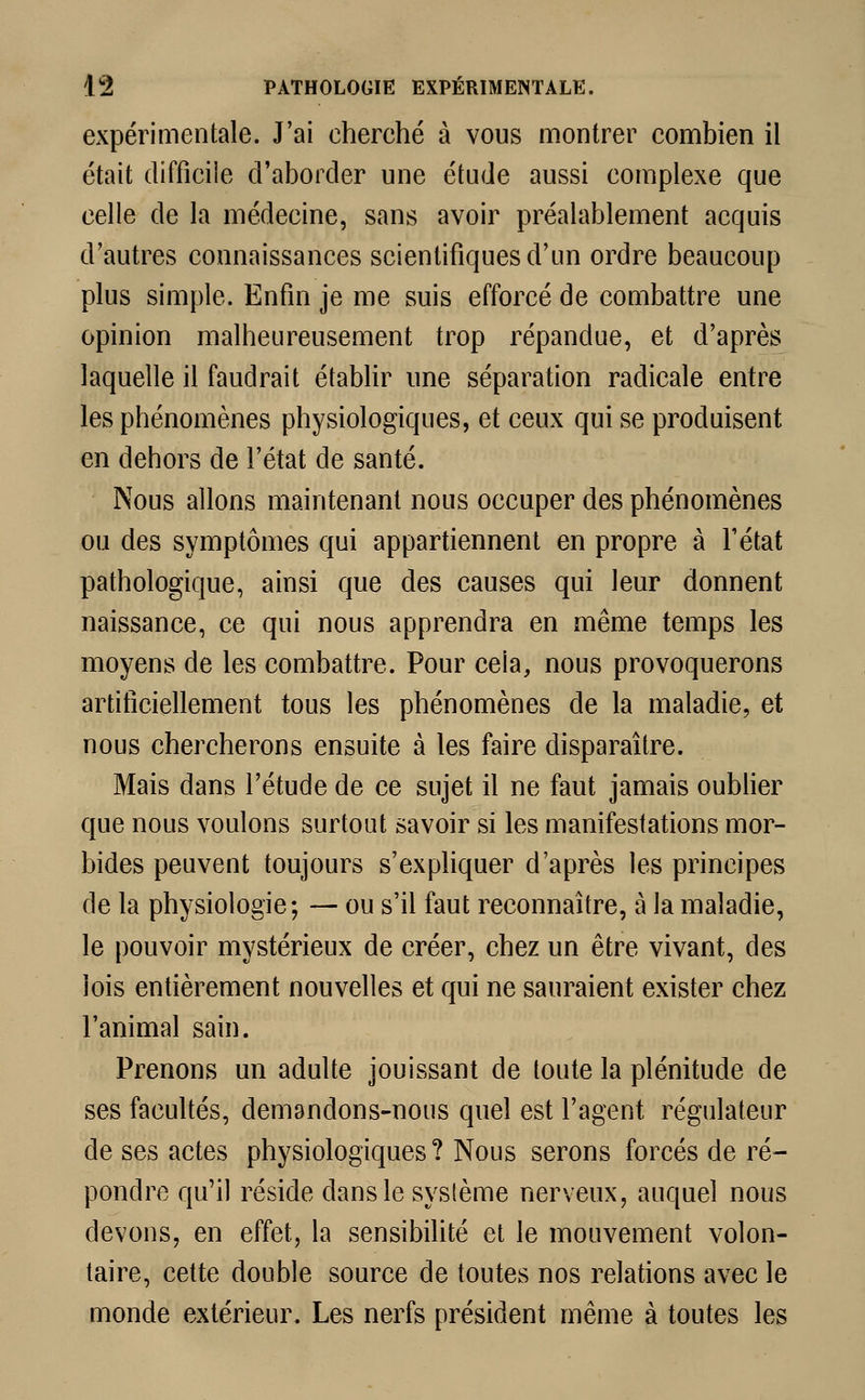 expérimentale. J'ai cherché à vous montrer combien il était difficile d'aborder une étude aussi complexe que celle de la médecine, sans avoir préalablement acquis d'autres connaissances scientifiques d'un ordre beaucoup plus simple. Enfin je me suis efforcé de combattre une opinion malheureusement trop répandue, et d'après laquelle il faudrait établir une séparation radicale entre les phénomènes physiologiques, et ceux qui se produisent en dehors de l'état de santé. Nous allons maintenant nous occuper des phénomènes ou des symptômes qui appartiennent en propre à l'état pathologique, ainsi que des causes qui leur donnent naissance, ce qui nous apprendra en même temps les moyens de les combattre. Pour ceia, nous provoquerons artificiellement tous les phénomènes de la maladie, et nous chercherons ensuite à les faire disparaître. Mais dans l'étude de ce sujet il ne faut jamais oublier que nous voulons surtout savoir si les manifestations mor- bides peuvent toujours s'expliquer d'après les principes de la physiologie; — ou s'il faut reconnaître, à la maladie, le pouvoir mystérieux de créer, chez un être vivant, des lois entièrement nouvelles et qui ne sauraient exister chez l'animal sain. Prenons un adulte jouissant de toute la plénitude de ses facultés, demandons-nous quel est l'agent régulateur de ses actes physiologiques? Nous serons forcés de ré- pondre qu'il réside dans le système nerveux, auquel nous devons, en effet, la sensibilité et le mouvement volon- taire, cette double source de toutes nos relations avec le monde extérieur. Les nerfs président même à toutes les