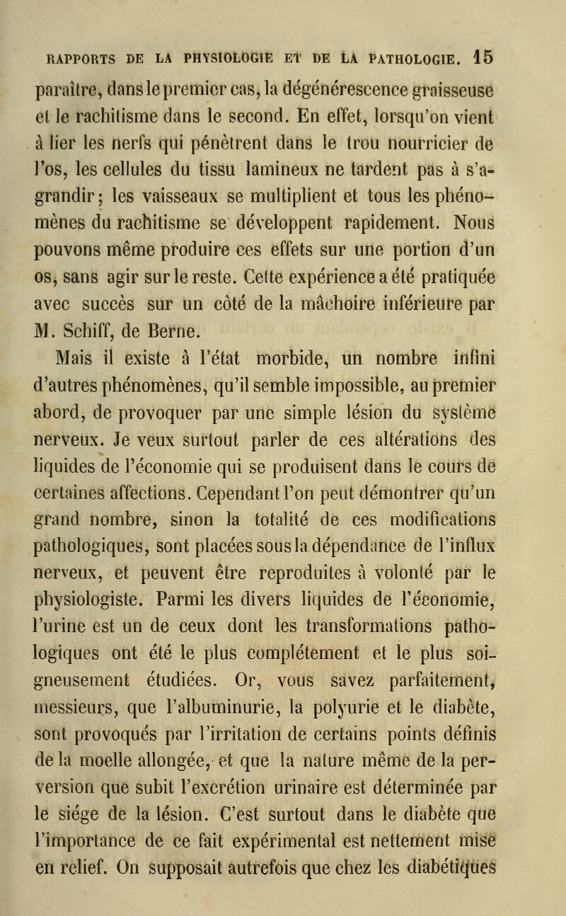 paraître, dans le premier cas, la dégénérescence graisseuse et le rachitisme clans le second. En effet, lorsqu'on vient à lier les nerfs qui pénètrent dans le trou nourricier de l'os, les cellules du tissu lamineux ne tardent pas à s'a- grandir ; les vaisseaux se multiplient et tous les phéno- mènes du rachitisme se développent rapidement. Nous pouvons même produire ces effets sur une portion d'un os, sans agir sur le reste. Cette expérience a été pratiquée avec succès sur un côté de la mâchoire inférieure par M. Schiff, de Berne. Mais il existe à l'état morbide, un nombre infini d'autres phénomènes, qu'il semble impossible, au premier abord, de provoquer par une simple lésion du système nerveux. Je veux surtout parler de ces altérations des liquides de l'économie qui se produisent dans le cours de certaines affections. Cependant l'on peut démontrer qu'un grand nombre, sinon la totalité de ces modifications pathologiques, sont placées sous la dépendance de l'influx nerveux, et peuvent être reproduites à volonté par le physiologiste. Parmi les divers liquides de l'économie, l'urine est un de ceux dont les transformations patho- logiques ont été le plus complètement et le plus soi- gneusement étudiées. Or, vous savez parfaitement, messieurs, que l'albuminurie, la polyurie et le diabète, sont provoqués par l'irritation de certains points définis de la moelle allongée, et que la nature même de la per- version que subit l'excrétion urinaire est déterminée par le siège de la lésion. C'est surtout dans le diabète que l'importance de ce fait expérimental est nettement mise en relief. On supposait autrefois que chez les diabétiques