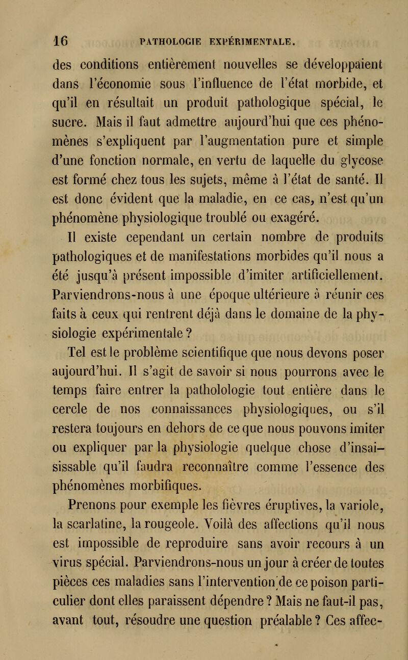 des conditions entièrement nouvelles se développaient dans l'économie sous l'influence de l'état morbide, et qu'il en résultait un produit pathologique spécial, le sucre. Mais il faut admettre aujourd'hui que ces phéno- mènes s'expliquent par l'augmentation pure et simple d'une fonction normale, en vertu de laquelle du glycose est formé chez tous les sujets, même à l'état de santé. Il est donc évident que la maladie, en ce cas, n'est qu'un phénomène physiologique troublé ou exagéré. Il existe cependant un certain nombre de produits pathologiques et de manifestations morbides qu'il nous a été jusqu'à présent impossible d'imiter artificiellement. Parviendrons-nous à une époque ultérieure à réunir ces faits à ceux qui rentrent déjà dans le domaine de la phy- siologie expérimentale ? Tel est le problème scientifique que nous devons poser aujourd'hui. Il s'agit de savoir si nous pourrons avec le temps faire entrer la patholologie tout entière dans le cercle de nos connaissances physiologiques, ou s'il restera toujours en dehors de ce que nous pouvons imiter ou expliquer par la physiologie quelque chose d'insai- sissable qu'il faudra reconnaître comme l'essence des phénomènes morbifiques. Prenons pour exemple les fièvres éruptives, la variole, la scarlatine, la rougeole. Voilà des affections qu'il nous est impossible de reproduire sans avoir recours à un virus spécial. Parviendrons-nous un jour à créer de toutes pièces ces maladies sans l'intervention de ce poison parti- culier dont elles paraissent dépendre ? Mais ne faut-il pas, avant tout, résoudre une question préalable ? Ces affec-