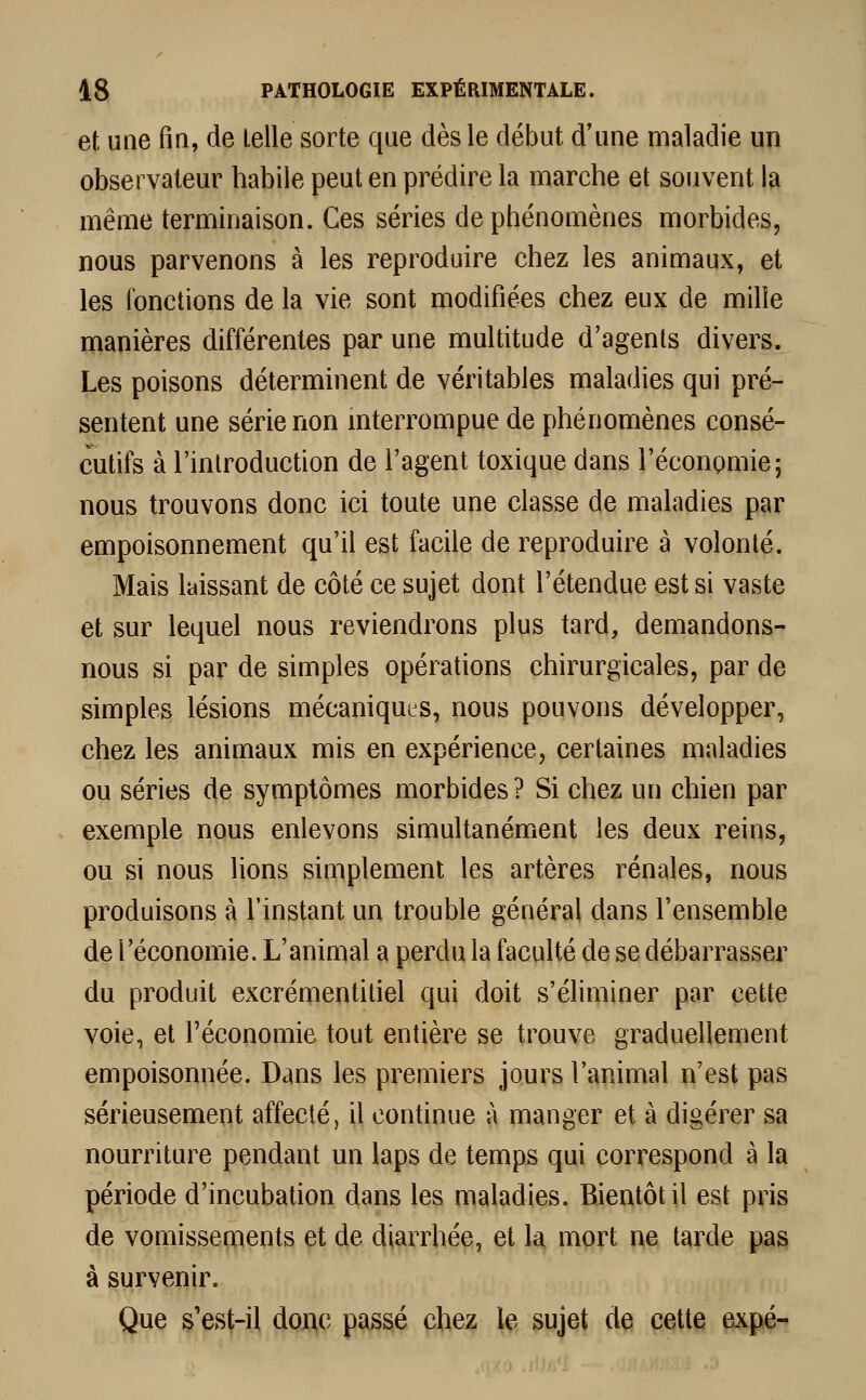 et une fin, de telle sorte que dès le début d'une maladie un observateur habile peut en prédire la marche et souvent la même terminaison. Ces séries de phénomènes morbides, nous parvenons à les reproduire chez les animaux, et les fonctions de la vie sont modifiées chez eux de mille manières différentes par une multitude d'agents divers. Les poisons déterminent de véritables maladies qui pré- sentent une série non interrompue de phénomènes consé- cutifs à l'introduction de l'agent toxique dans l'économie; nous trouvons donc ici toute une classe de maladies par empoisonnement qu'il est facile de reproduire à volonté. Mais laissant de côté ce sujet dont l'étendue est si vaste et sur lequel nous reviendrons plus tard, demandons- nous si par de simples opérations chirurgicales, par de simples lésions mécaniques, nous pouvons développer, chez les animaux mis en expérience, certaines maladies ou séries de symptômes morbides? Si chez un chien par exemple nous enlevons simultanément les deux reins, ou si nous lions simplement les artères rénales, nous produisons à l'instant un trouble général dans l'ensemble de l'économie. L'animal a perdu la faculté de se débarrasser du produit excrémentitiel qui doit s'éliminer par cette voie, et l'économie tout entière se trouve graduellement empoisonnée. Dans les premiers jours l'animal n'est pas sérieusement affecté, il continue à manger et à digérer sa nourriture pendant un laps de temps qui correspond à la période d'incubation dans les maladies. Bientôt il est pris de vomissements et de diarrhée, et la mort ne tarde pas à survenir. Que s'est-il donc passé chez le sujet de cette expé-