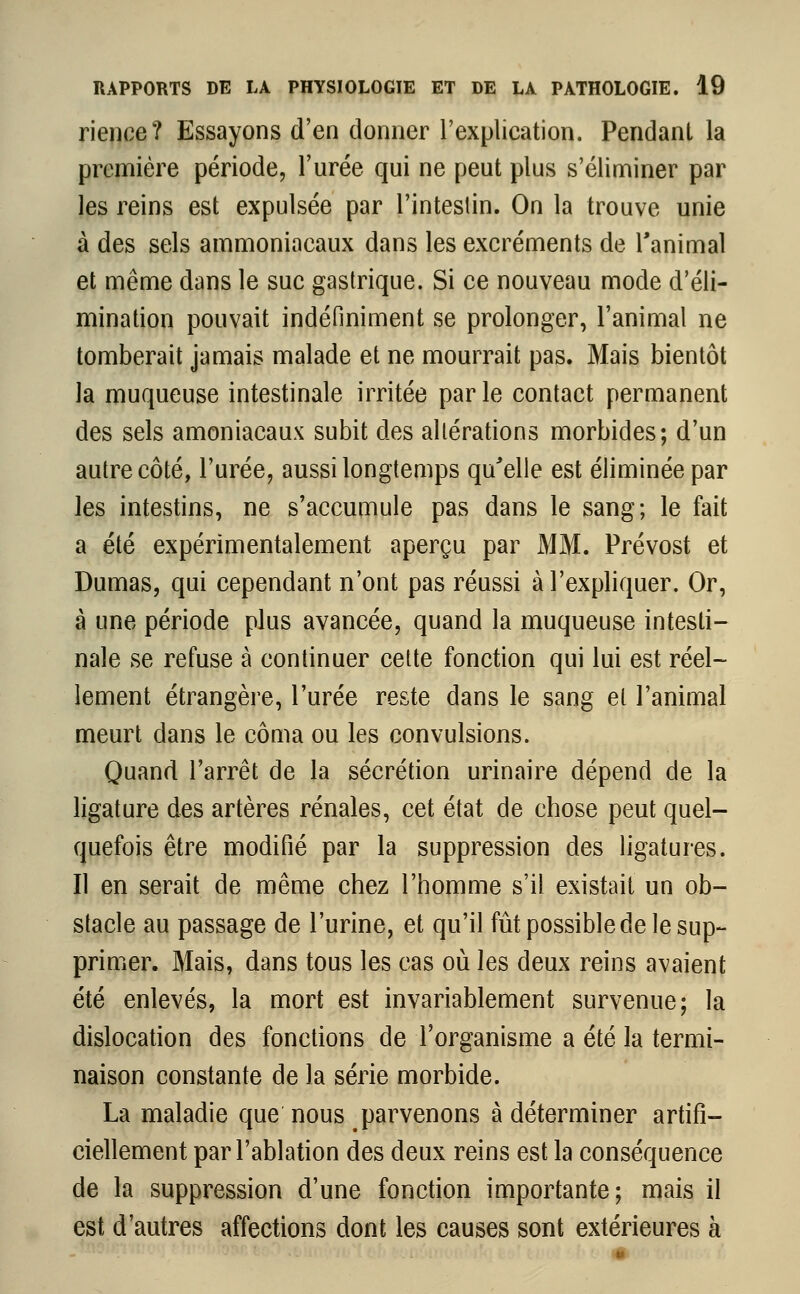 rience? Essayons d'en donner l'explication. Pendant la première période, l'urée qui ne peut plus s'éliminer par les reins est expulsée par l'intestin. On la trouve unie à des sels ammoniacaux dans les excréments de l'animal et même dans le suc gastrique. Si ce nouveau mode d'éli- mination pouvait indéfiniment se prolonger, l'animal ne tomberait jamais malade et ne mourrait pas. Mais bientôt la muqueuse intestinale irritée par le contact permanent des sels amoniacaux subit des altérations morbides; d'un autre côté, l'urée, aussi longtemps qu'elle est éliminée par les intestins, ne s'accumule pas dans le sang; le fait a été expérimentalement aperçu par MM. Prévost et Dumas, qui cependant n'ont pas réussi à l'expliquer. Or, à une période plus avancée, quand la muqueuse intesti- nale se refuse à continuer cette fonction qui lui est réel- lement étrangère, l'urée reste dans le sang et l'animal meurt dans le coma ou les convulsions. Quand l'arrêt de la sécrétion urinaire dépend de la ligature des artères rénales, cet état de chose peut quel- quefois être modifié par la suppression des ligatures. Il en serait de même chez l'homme s'il existait un ob- stacle au passage de l'urine, et qu'il fût possible de le sup- primer. Mais, dans tous les cas où les deux reins avaient été enlevés, la mort est invariablement survenue; la dislocation des fonctions de l'organisme a été la termi- naison constante de la série morbide. La maladie que nous parvenons à déterminer artifi- ciellement par l'ablation des deux reins est la conséquence de la suppression d'une fonction importante; mais il est d'autres affections dont les causes sont extérieures à