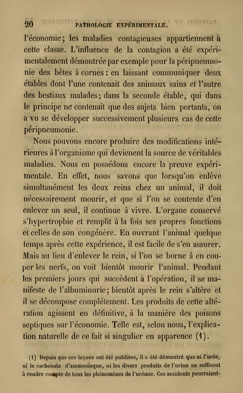 l'économie; les maladies contagieuses appartiennent à cette classe. L'influence de la contagion a été expéri- mentalement démontrée par exemple pour la péripneumo- rne des bêtes à cornes : en laissant communiquer deux étables dont l'une contenait des animaux sains et l'autre des bestiaux malades; dans la seconde étable, qui dans le principe ne contenait que des sujets bien portants, on a vu se développer successivement plusieurs cas de cette péripneumonie. Nous pouvons encore produire des modifications inté- rieures à l'organisme qui devienent la source de véritables maladies. Nous en possédons encore la preuve expéri- mentale. En effet, nous savons que lorsqu'on enlève simultanément les deux reins chez un animal, il doit nécessairement mourir, et que si l'on se contente d'en enlever un seul, il continue à vivre. L'organe conservé s'hypertrophie et remplit à la fois ses propres fonctions et celles de son congénère. En ouvrant l'animal quelque temps après cette expérience, il est facile de s'en assurer. Mais au lieu d'enlever le rein, si l'on se borne à en cou- per les nerfs, on voit bientôt mourir l'animal. Pendant les premiers jours qui succèdent à l'opération, il se ma- nifeste de l'albuminurie; bientôt après le rein s'altère et il se décompose complètement. Les produits de cette alté- ration agissent en définitive, à la manière des poisons septiques sur l'économie. Telle est, selon nous, l'explica- tion naturelle de ce fait si singulier en apparence (1). (1) Depuis que ces leçons ont été publiées, il a été démontré que ni l'urée_, ni le carbonate d'ammoniaque, ni les divers produits de l'urine ne suffisent à rendre compte de tous les phénomènes de l'urémie. Ces accidents pourraient-