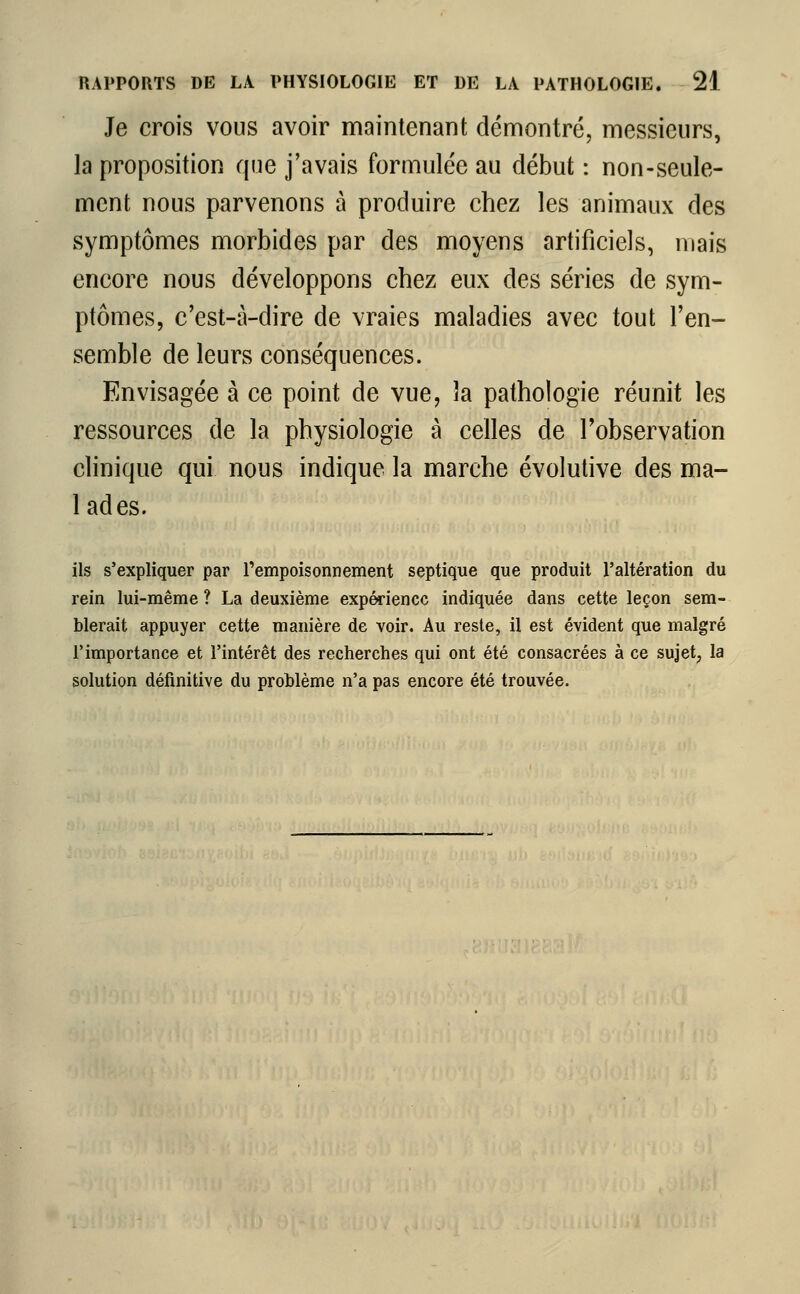 Je crois vous avoir maintenant démontré, messieurs, la proposition que j'avais formulée au début : non-seule- ment nous parvenons à produire chez les animaux des symptômes morbides par des moyens artificiels, mais encore nous développons chez eux des séries de sym- ptômes, c'est-à-dire de vraies maladies avec tout l'en- semble de leurs conséquences. Envisagée à ce point de vue, la pathologie réunit les ressources de la physiologie à celles de l'observation clinique qui nous indique la marche évolutive des ma- lades. ils s'expliquer par l'empoisonnement septique que produit l'altération du rein lui-même ? La deuxième expérience indiquée dans cette leçon sem- blerait appuyer cette manière de voir. Au reste, il est évident que malgré l'importance et l'intérêt des recherches qui ont été consacrées à ce sujet, la solution définitive du problème n'a pas encore été trouvée.