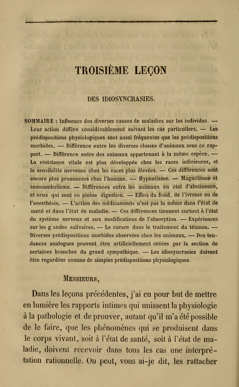 TROISIÈME LEÇON DES IDIOSYNCRASIES. SOMMAIRE : Influence des diverses causes de maladies sur les individus. — Leur action diffère considérablement suivant les cas particuliers. — Les prédispositions physiologiques sont aussi fréquentes que les prédispositions morbides. — Différence entre les diverses classes d'animaux sous ce rap- port. — Différence entre des animaux appartenant à la même espèce. — La résistance vitale est plus développée chez les races inférieures, et la sensibilité nerveuse chez les races plus élevées. — Ces différences sont encore plus prononcées chez l'homme. — Hypnotisme. — Magnétisme et somnambulisme. — Différences entre les animaux en état d'abstinence, et ceux qui sont en pleine digestion. — Effets du froid, de l'ivresse ou de l'anesthésie. — L'action des médicaments n'est pas la même dans l'état de santé et dans l'état de maladie. — Ces différences tiennent surtout à l'état du système nerveux et aux modifications de l'absorption. — Expériences sur les gandes salivaires.— Le curare dans le traitement du tétanos. — Diverses prédispositions morbides observées chez les animaux. — Des ten- dances analogues peuvent être artificiellement créées par la section de certaines branches du grand sympathique. — Les idiosyncrasies doivent être regardées comme de simples prédispositions physiologiques. Messieurs, Dans les leçons précédentes, j'ai eu pour but de mettre en lumière les rapports intimes qui unissent la physiologie à la pathologie et de prouver, autant qu'il m'a été possible de le faire, que les phénomènes qui se produisent dans le corps vivant, soit à l'état de santé, soit à l'état de ma- ladie, doivent recevoir dans tous les cas une interpré- tation rationnelle. On peut, vous ai-je dit, les rattacher