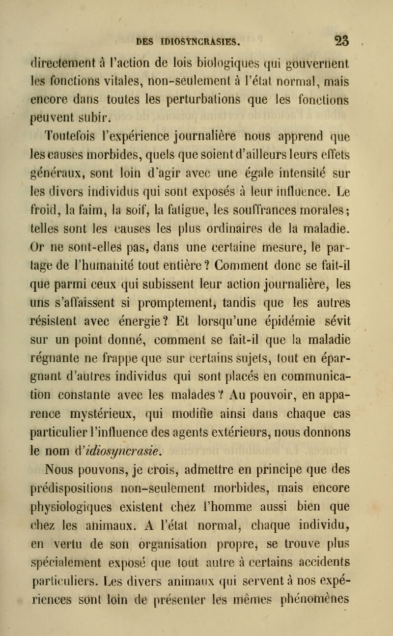 directement à l'action de lois biologiques qui gouvernent les fonctions vitales, non-seulement à l'état normal, mais encore dans toutes les perturbations que les fonctions peuvent subir. Toutefois l'expérience journalière nous apprend que les causes morbides, quels que soient d'ailleurs leurs effets généraux, sont loin d'agir avec une égale intensité sur les divers individus qui sont exposés à leur influence. Le froid, la faim, la soif, la fatigue, les souffrances morales ; telles sont les causes les plus ordinaires de la maladie. Or ne sont-elies pas, dans une certaine mesure, le par- tage de l'humanité tout entière? Comment donc se fait-il que parmi ceux qui subissent leur action journalière, les uns s'affaissent si promptement, tandis que les autres résistent avec énergie? Et lorsqu'une épidémie sévit sur un point donné, comment se fait-il que la maladie régnante ne frappe que sur certains sujets, lout en épar- gnant d'autres individus qui sont placés en communica- tion constante avec les malades ? Au pouvoir, en appa- rence mystérieux, qui modifie ainsi dans chaque cas particulier l'influence des agents extérieurs, nous donnons le nom ÏÏidiosyncrasie. Nous pouvons, je crois, admettre en principe que des prédispositions non-seulement morbides, mais encore physiologiques existent chez l'homme aussi bien que chez les animaux. A l'état normal, chaque individu, en vertu de son organisation propre, se trouve plus spécialement exposé que tout autre à certains accidents particuliers. Les divers animaux qui servent à nos expé- riences sont loin de présenter les mêmes phénomènes