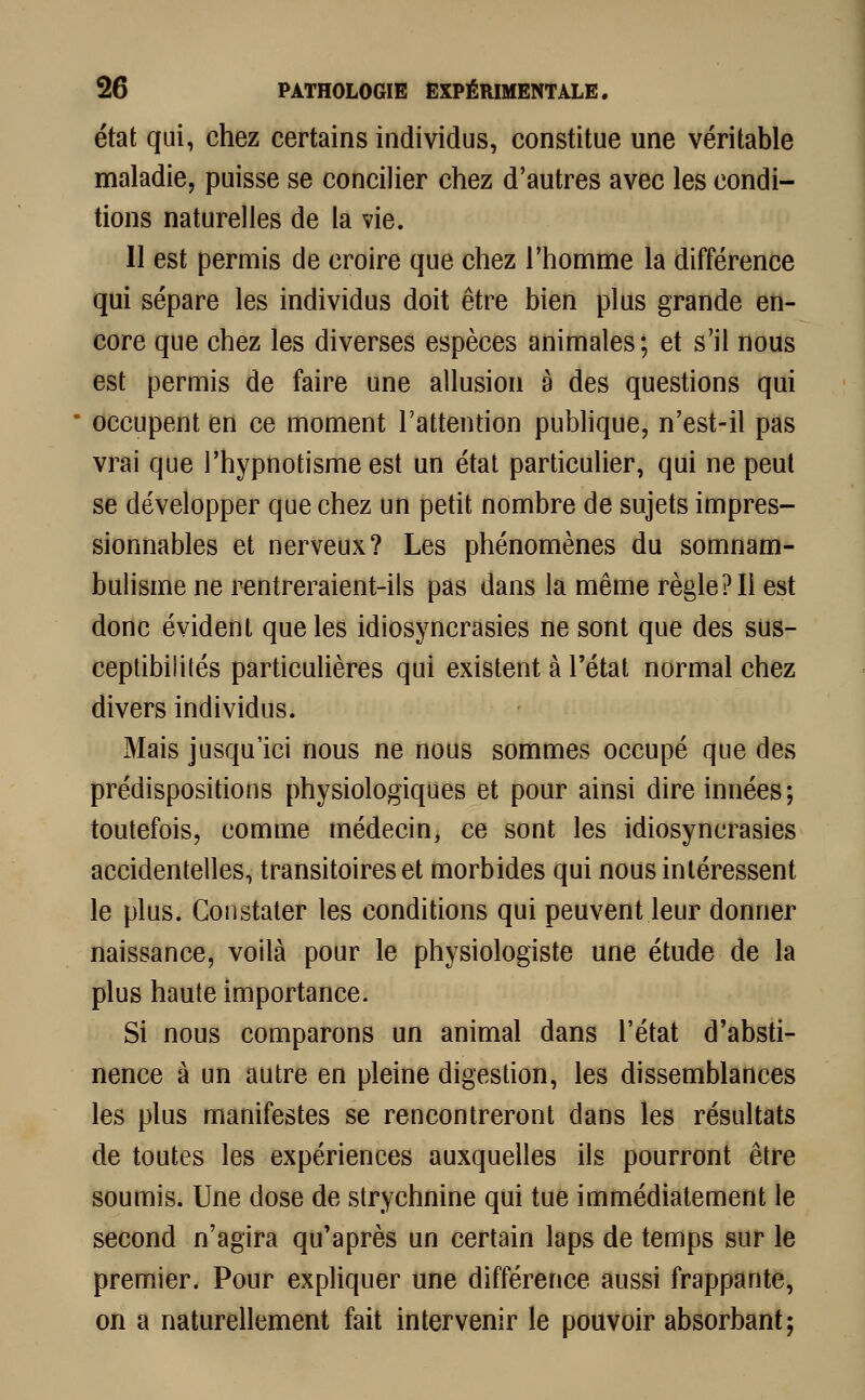 état qui, chez certains individus, constitue une véritable maladie, puisse se concilier chez d'autres avec les condi- tions naturelles de la vie. Il est permis de croire que chez l'homme la différence qui sépare les individus doit être bien plus grande en- core que chez les diverses espèces animales; et s'il nous est permis de faire une allusion à des questions qui occupent en ce moment l'attention publique, n'est-il pas vrai que l'hypnotisme est un état particulier, qui ne peut se développer que chez un petit nombre de sujets impres- sionnables et nerveux? Les phénomènes du somnam- bulisme ne rentreraient-ils pas dans la même règle? Il est donc évident que les idiosyncrasies ne sont que des sus- ceptibilités particulières qui existent à l'état normal chez divers individus. Mais jusqu'ici nous ne nous sommes occupé que des prédispositions physiologiques et pour ainsi dire innées; toutefois, comme médecin, ce sont les idiosyncrasies accidentelles, transitoires et morbides qui nous intéressent le plus. Constater les conditions qui peuvent leur donner naissance, voilà pour le physiologiste une étude de la plus haute importance. Si nous comparons un animal dans l'état d'absti- nence à un autre en pleine digestion, les dissemblances les plus manifestes se rencontreront dans les résultats de toutes les expériences auxquelles ils pourront être soumis. Une dose de strychnine qui tue immédiatement le second n'agira qu'après un certain laps de temps sur le premier. Pour expliquer une différence aussi frappante, on a naturellement fait intervenir le pouvoir absorbant;